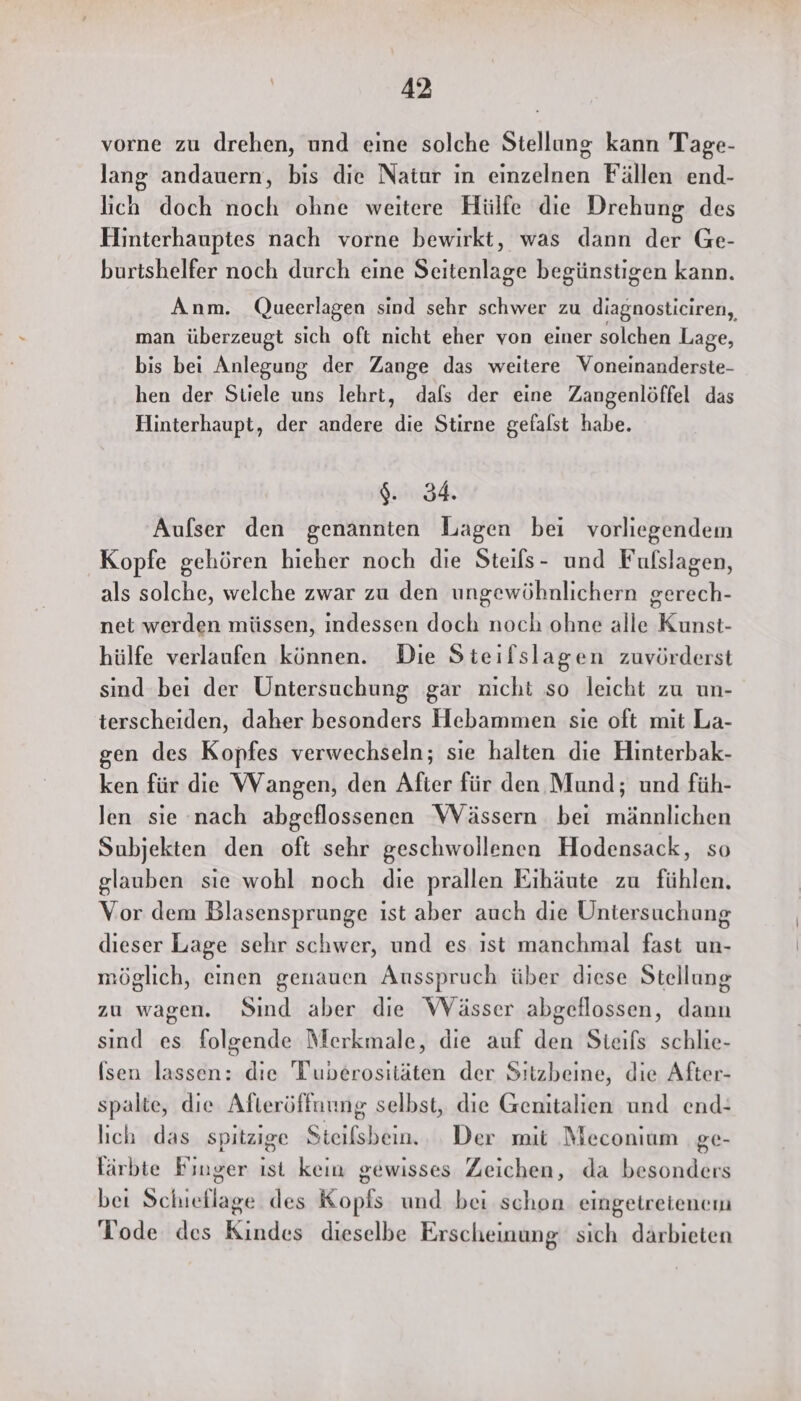 vorne zu drehen, und eine solche Stellung kann Tage- lang andauern, bis die Natur in einzelnen Fällen end- lich doch noch ohne weitere Hülfe die Drehung des Hinterhauptes nach vorne bewirkt, was dann der Ge- burtshelfer noch durch eine Seitenlage begünstigen kann. Anm. Queerlagen sind sehr schwer zu diagnosticiren,, man überzeugt sich oft nicht eher von einer solchen Lage, bis bei Anlegung der Zange das weitere Voneinanderste- hen der Stiele uns lehrt, dafs der eine Zangenlöffel das Hinterhaupt, der andere die Stirne gefalst habe. Aufser den genannten Lagen bei vorliegendem Kopfe gehören hieher noch die Steils- und Fufslagen, als solche, welche zwar zu den ungewöhnlichern gerech- net werden müssen, indessen doch noch ohne alle Kunst- hülfe verlaufen können. Die Steifslagen zuvörderst sind bei der Untersuchung gar nicht so leicht zu un- terscheiden, daher besonders Hebammen sie oft mit La- gen des Kopfes verwechseln; sie halten die Hinterbak- ken für die Wangen, den After für den Mund; und füh- len sie nach abgeflossenen Wässern bei männlichen Subjekten den oft sehr geschwollenen Hodensack, so glauben sie wohl noch die prallen Eihäute zu fühlen. Vor dem Blasensprunge ist aber auch die Untersuchung dieser Lage sehr schwer, und es ist manchmal fast un- möglich, einen genauen Ausspruch über diese Stellung zu wagen. Sind aber die Wässer abgeflossen, dann sind es folgende Merkmale, die auf den Sieifs schlie- (sen lassen: die Tuverositäten der Sitzbeine, die After- spalte, die Afteröffnung selbst, die Genitalien und end: lich das spitzige Steifsbein. . Der mit Meconium ge- lärbte Finger ıst kein gewisses Zeichen, da besonders bei Schieflage des Kopfs und bei schon eingetretenem Tode des Kindes dieselbe Erscheinung sich darbieten