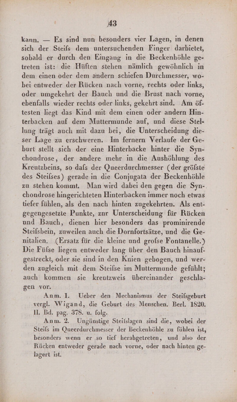 kann. — Es sind nun besonders vier Lagen, in denen sich der Steifs dem untersuchenden Finger darbietet, sobald er durch den Eingang in die Beckenhöhle ge- treten ist: die Hüften stehen nämlich gewöhnlich ın dem einen oder dem andern schiefen Durchmesser, wo- bei entweder der Rücken nach vorne, rechts oder lınks, oder umgekehrt der Bauch und die Brust nach vorne, ebenfalls wieder rechts oder links, gekehrt sınd. Am öf- testen liegt das Kind mit dem einen oder andern Hin- terbacken auf dem Muttermunde auf, und diese Stel- lung trägt auch mit dazu bei, die Unterscheidung die- ‚ser Lage zu erschweren. Im fernern Verlaufe der Ge- burt stellt sich der eine Hinterbacke hinter die Syn- chondrose, der andere mehr ın die Aushöhlung des Kreutzbeins, so dafs der Queerdurchmesser (der gröfste des Steilses) gerade in die Conjugata der Beckenhöhle zu stehen kommt. Man wird dabei den gegen die Syn-. chondrose hingerichteten Hinterbacken immer noch etwas tiefer fühlen, als den nach hinten zugekehrten. Als ent- gegengesetzte Punkte, znr Unterscheidung für Rücken und Bauch, dienen hier besonders das prominirende Steilsbein, zuweilen auch die Dornfortsätze, und die Ge- nitalien. (Ersatz für die kleine und grofse Fontanelle.) Die Fülse liegen entweder lang über den Bauch hinauf- gestreckt, oder sie sind in den Knien gebogen, und wer- den zugleich mit dem Steifse im Muttermunde gefühlt; auch kommen sie kreutzweis übereinander geschla- gen vor. Anm. 1. Ueber den Mechanismus der Steilsgeburt vergl. Wigand, die Geburt des Menschen. Berl. 1820. Il. Bd. pag. 378. u. folg. | Anm. 2. Ungünstige Steifslagen sind die, wobei der Steils im Queerdurchmesser der Beckenhöhle zu fühlen ist, besonders wenn er so tief herabgetreten, und also der Rücken entweder gerade nach vorne, oder nach hinten ge- lagert ist.