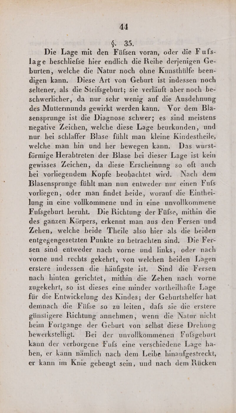 $. 35. Die Lage mit den Füfsen voran, oder die Fufs- lage beschliefse hier endlich die Reihe derjenigen Ge- burten, welche die Natur noch ohne Kunsthülfe been- digen kann. Diese Art von Geburt ist indessen noch seltener, als die Steilsgeburt; sie verläuft aber noch be- schwerlicher, da nur schr wenig auf die Ausdehnung des Muttermunds gewirkt werden kann. Vor dem Bla- sensprunge ist die Diagnose schwer; es sind meistens negative Zeichen, welche diese Lage beurkunden, und nur beı schlaffer Blase fühlt man kleine Kindestheile, welche man hin und her bewegen kann. Das wurst- förmige Herabtreten der Blase bei dieser Lage ist kein gewisses Zeichen, da diese Erscheinung so oft auch bei vorliegendem Kopfe beobachtet wird. Nach dem Blasensprunge fühlt man nun entweder nur einen Fuls vorliegen, oder man findet beide, worauf die Einthei- lung ın eine vollkommene und in eine unvollkommene Fulsgeburt beruht. Die Richtung der Füfse, mithin dıe des ganzen Körpers, erkennt man aus den Fersen und Zehen, welche beide Theile also hier als die beiden entgegengesetzten Punkte zu betrachten sind. Die Fer- sen sind entweder nach vorne und links, oder nach vorne und rechts gekehrt, von welchen hailien Lagen erstere indessen die häufigste ist. Sind die Fersen nach hinten gerichtet, mithin die Zehen nach vorne zugekehrt, so ıst dieses eine minder vortheilhafte Lage für die Entwickelung des Kindes; der Geburtshelfer hat demnach die Fülse so zu leiten, dafs sie die erstere günstigere Ruchtung annehmen, wenn die Natur nicht beim Fortgange der Geburt von selbst diese Drehung beweikstelligt. Bei der unvollkommenen Fufsgeburt kann der verborgene Fuls eine verschiedene Lage ha- ben, er kann nämlich nach dem Leibe hinaufgestreckt, er kann ım Knie gebeugt sein, und nach dem Rücken