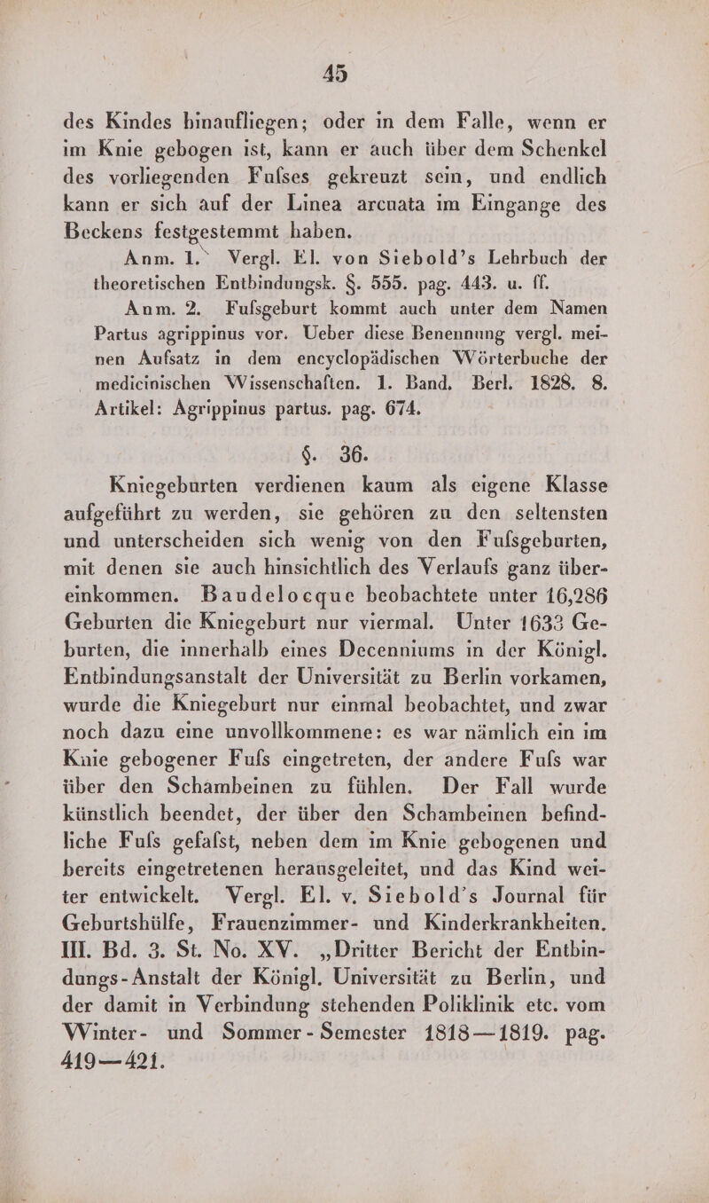 des Kindes binaufliegen; oder in dem Falle, wenn er ım Knie gebogen ist, kann er auch über dem Schenkel des vorliegenden Fulses gekreuzt sein, und endlich kann er sich auf der Linea arcuata ım Eingange des Beckens festgestemmt haben. Anm. 1.“ Vergl. El. von Sıebold’s Lehrbuch der theoretischen Entbindungsk. $. 555. pag. 443. u. ff. Anm. 2. Fufsgeburt kommt auch unter dem Namen Partus agrippinus vor. Ueber diese Benennung vergl. mei- nen Aufsatz in dem encyclopädischen Wörterbuche der medicinischen Wissenschaften. 1. Band. Berl. 1828. 8. Artikel: Agrippinus partus. pag. 674. $. 36. Kniegeburten verdienen kaum als eigene Klasse aufgeführt zu werden, sie gehören zu den seltensten und unterscheiden sich wenig von den Fufsgeburten, mit denen sie auch hinsichtlich des Verlaufs ganz über- einkommen. Baudelocque beobachtete unter 16,286 Geburten die Kniegeburt nur viermal. Unter 1633 Ge- burien, die innerhalb eines Decenniums ın der Königl. Entbindungsanstalt der Universität zu Berlin vorkamen, wurde die Kniegeburt nur einmal beobachtet, und zwar noch dazu eine unvollkommene: es war nämlich ein ım Kuie gebogener Fufs eingetreten, der andere Fuls war über den Schambeinen zu fühlen. Der Fall wurde künstlich beendet, der über den Schambeinen befind- liche Fuls gefalst, neben dem im Knie gebogenen und bereits eingetretenen herausgeleitet, und das Kind wei- ter entwickelt. Vergl. El. v. Siebold’s Journal für Geburtshülfe, Frauenzimmer- und Kinderkrankheiten. II. Bd. 3. St. No. XV. „Dritter Bericht der Entbin- dungs-Anstalt der Königl. Universität zu Berlin, und der damit ın Verbindung stehenden Poliklinik etc. vom Winter- und Sommer - Semester 1818—1819. pag. 419— 421. |