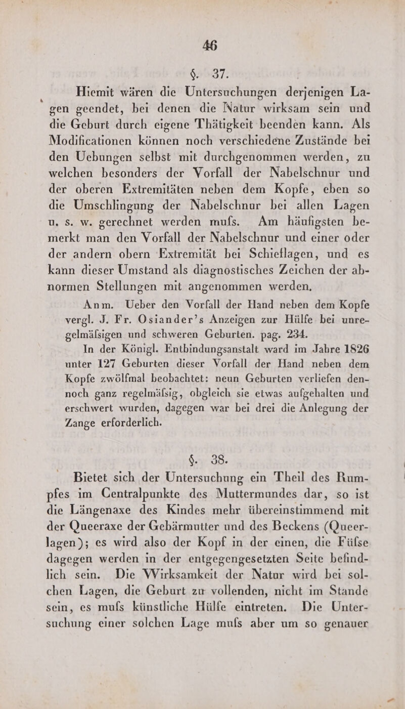 9. 37. Hiemit wären die Untersuchungen derjenigen La- gen geendet, bei denen die Natur wirksam sein und die Geburt durch eigene Thätigkeit beenden kann. Als Modificationen können noch verschiedene Zustände beı den Uebungen selbst mit durchgenommen werden, zu welchen besonders der Vorfall der Nabelschnur und der oberen Extremitäten neben dem Kopfe, eben so die Umschlingung der Nabelschnur bei allen Lagen u. Ss. w. gerechnet werden mufs. Am häufigsten be- merkt man den Vorfall der Nabelschnur und einer oder der andern obern Extremität bei Schieflagen, und es kann dieser Umstand als diagnostisches Zeichen der ab- normen Stellungen mit angenommen werden, Anm. Ueber den Vorfall der Hand neben dem Kopfe vergl. J. Fr. Osiander’s Anzeigen zur Hülfe bei unre- gelmälsigen und schweren Geburten. pag. 234. In der Königl. Entbindungsanstalt ward im Jahre 1826 unter 127 Geburten dieser Vorfall der Hand neben dem Kopfe zwölfmal beobachtet: neun Geburten verliefen den- noch ganz regelmälsig, obgleich sie etwas aufgehalten und erschwert wurden, dagegen war bei drei die Anlegung der Zange erforderlich. EDER. Bietet sich der Untersuchung ein Theil des Rum- pfes im Centralpunkte des Muttermundes dar, so ist die Längenaxe des Kindes mehr übereinstimmend mit der Queeraxe der Gebärmutter und des Beckens (Queer- lagen); es wird also der Kopf ın der einen, die Fülse dagegen werden in der entgegengesetzten Seite befind- lich sein. Die Wirksamkeit der Natur wird bei sol- chen Lagen, die Geburt zu vollenden, nicht ım Stande sein, es mufs künstliche Hülfe eintreten. Die Unter- suchung einer solchen Lage mufs aber um so genauer