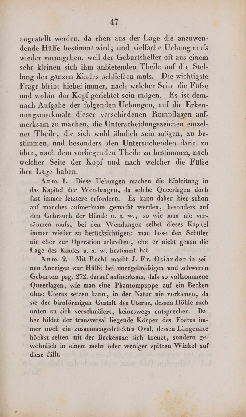 angestellt werden, da eben aus der Lage die anzuwen- dende Hülfe besiimmt wird; und nische UÜebung muls wieder vorangehen, weil ER Geburtshelfer oft aus einem sehr kleinen sich ihm anbietenden Theile auf die Stel- lung des ganzen Kindes schlielsen mufs. Die wichtigste Frage bleibt hiebei immer, nach welcher Seite die Fülse und wohin der Kopf gerichtet sein mögen. Es ist dem- nach Aufgabe der folgenden Uebungen, auf die Erken- nungsmerkmale dieser verschiedenen Rumpflagen auf- merksam zu machen, die Unterscheidungszeichen einzel- ner Theile, die sich wohl ähnlich sein mögen, zu be- stimmen, und besonders den Untersuchenden darın zu üben, nach dem vorliegenden Theile zu bestimmen, nach welcher Seite «er Kopf und nach welcher dıe Fülse ihre Lage haben. Anm. 1. Diese Uebungen machen die Einleitung in das Kapitel der Wendungen, da solche Queerlagen doch fast immer letztere erfordern. -Es kann daher hier:schon auf manches aufmerksam gemacht werden, besonders auf den Gebrauch der Hände u. s. w., so wie man nie ver- säumen muls, bei den Wendungen selbst dieses Kapitel immer wieder zu berücksichtigen: man lasse den Schüler nie eher zur Operation schreiten, ehe er nicht genau die Lage des Kindes u. s. w. bestimmt hat. Anm. 2. Mit Recht macht J. Fr..Osiander in sei- nen Anzeigen zur Hülfe bei unregelmälsigen und schweren Geburten pag. 272. darauf aufmerksam, dals so vollkommene Queerlagen, wie man eine Phantompuppe auf ein Becken ohne Uterus setzen kann, in der Natur nie vorkämen, da sie der birnförmigen Gestalt des Uterus, dessen Höhle nach unten zu sich verschmälert, keineswegs entsprechen. Da- her bildet der transversal liegende Körper des Foetus im- mer noch ein: zusammengedrücktes Oval, dessen Längenaxe _ höchst selten mit der Beckenaxe sich kreuzt, sondern ge- wöhnlich in einem mehr oder weniger spitzen Winkel auf diese fällt.