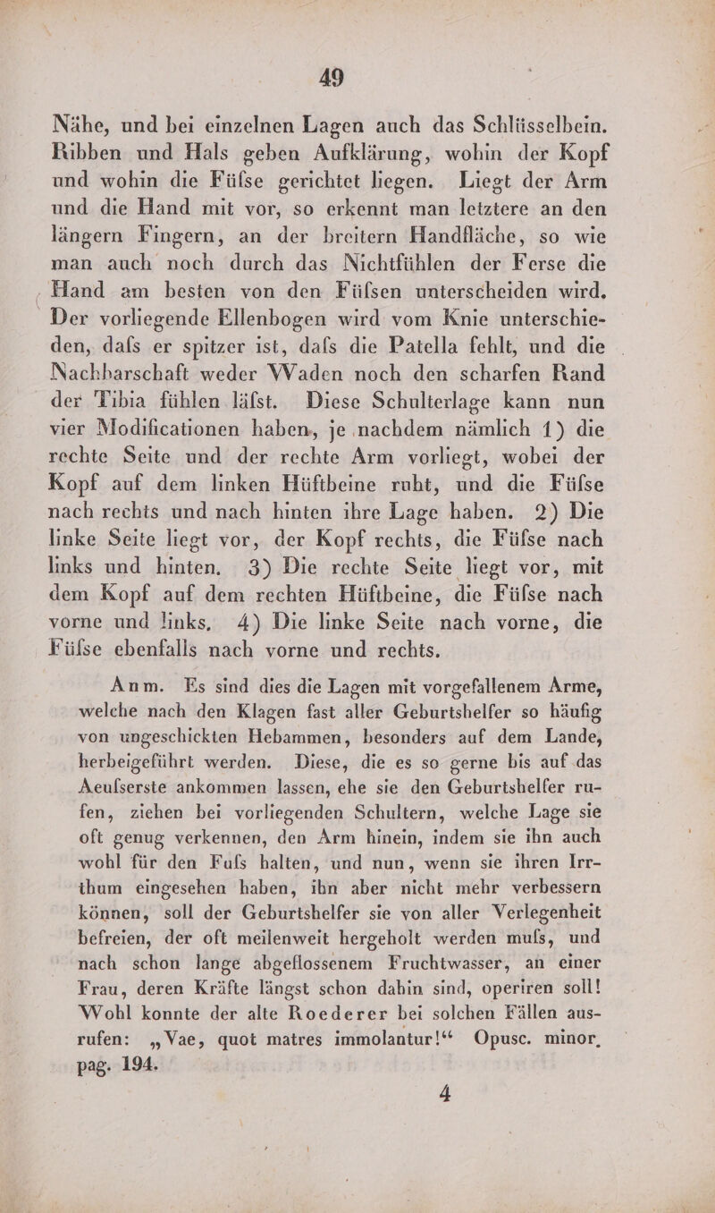 Nähe, und bei einzelnen Lagen auch das Schlüsselbein. Rüibben und Hals geben Aufklärung, wohin der Kopf und wohin die Füfse gerichtet liegen. Liegt der Arm und die Hand mit vor, so erkennt man letztere an den längern Fingern, an der breitern Handfläche, so wie man auch noch durch das Nichtfühlen der Ferse die den, dafs er spitzer ist, dals die Patella fehlt, und die Nachharschaft weder Waden noch den scharfen Rand der Tıbıa fühlen läfst. Diese Schulterlage kann nun vier Modıficationen haben, je nachdem nämlich 1) die rechte Seite und der rechte Arm vorliegt, wobei der Kopf auf dem linken Hüftbeine ruht, und die Fülse nach rechts und nach hinten ihre Lage haben. 2) Die linke Seite liegt vor, der Kopf rechts, die Füfse nach links und hinten. 3) Die rechte Seite liegt vor, mit dem Kopf auf dem rechten Hüftbeine, die Fülse nach vorne und !inks. 4) Die linke Seite nach vorne, die Fülse ebenfalls nach vorne und rechts. Anm. Es sind dies die Lagen mit vorgefallenem Arme, welche nach den Klagen fast aller Geburtshelfer so häufig von ungeschickten Hebammen, besonders auf dem Lande, herbeigeführt werden. Diese, die es so gerne bis auf .das Aeulserste ankommen lassen, ehe sie den Geburtshelfer ru- fen, ziehen bei vorliegenden Schultern, welche Lage sie oft genug verkennen, den Arm hinein, indem sie ihn auch wohl für den Fuls halten, und nun, wenn sie ihren Irr- ihum eingesehen haben, ihn aber nicht mehr verbessern können, soll der Geburtshelfer sie von aller Verlegenheit befreien, der oft meilenweit hergeholt werden mufs, und nach schon lange abgeflossenem Fruchtwasser, an einer Frau, deren Kräfte längst schon dahin sind, operiren soll! Wohl konnte der alte Roederer bei solchen Fällen aus- rufen: „Vae, quot matres immolantur!‘““ Opusc. minor, pag. 194. 4