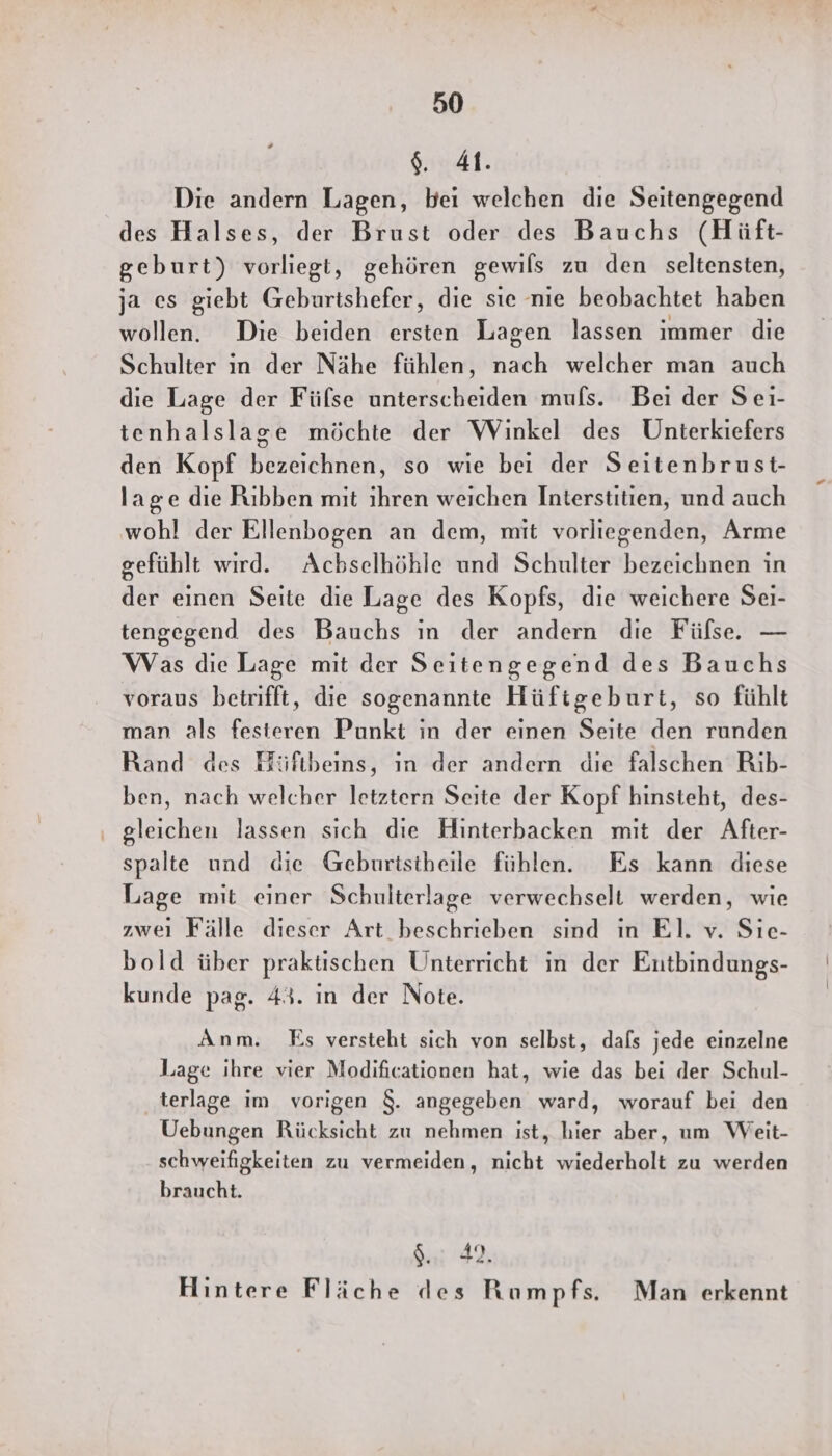 $. 41. Die andern Lagen, bei welchen die Seitengegend des Halses, der Brust oder des Bauchs (Hüft- geburt) vorliegt, gehören gewils zu den seltensten, ja es giebt Geburtshefer, die sie nie beobachtet haben wollen. Die beiden ersten Lagen lassen immer die Schulter in der Nähe fühlen, nach welcher man auch die Lage der Fülse unterscheiden muls. Bei der Seı- tenhalslage möchte der Winkel des Unterkiefers den Kopf bezeichnen, so wie bei der Seitenbrust- lage die Rıbben mit ihren weichen Interstitien, und auch wohl der Ellenbogen an dem, mit vorliegenden, Arme gefühlt wird. Acbselhöhle und Schulter bezeichnen in der einen Seite die Lage des Kopfs, die weichere Sei- tengegend des Bauchs ın der andern die Fülse. — Was die Lage mit der Seitengegend des Bauchs voraus betrifft, die sogenannte Hüftgeburt, so fühlt man als festeren Punkt in der einen Seite den runden Rand des Hüftbeins, ın der andern die falschen Rib- ben, nach welcher letztern Seite der Kopf hinsteht, des- ‚ gleichen lassen sich die Hinterbacken mit der After- spalte und die Geburtstheile fühlen. Es kann diese Lage mit einer Schulterlage verwechselt werden, wie zweı Fälle dieser Art beschrieben sind ın EI. v. Sıe- bold über praktischen Unterricht in der Entbindungs- kunde pag. 43. in der Note. Anm. Es versteht sich von selbst, dafs jede einzelne Lage ihre vier Modificationen hat, wie das bei der Schul- terlage im vorigen $. angegeben ward, worauf bei den Uebungen Rücksicht zu nehmen ist, hier aber, um Weit- schweifigkeiten zu vermeiden, nicht wiederholt zu werden braucht. u: 42, Hintere Fläche des Rumpfs. Man erkennt
