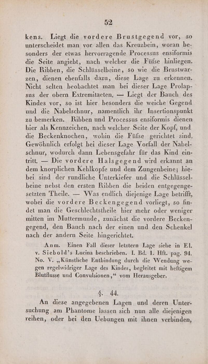 kens. Liegt die vordere Brustgegend vor, so unterscheidet man vor allen das Kreuzbein, woran be- sonders der etwas hervorragende Processus ensiformis die Seite angiebt, nach welcher die Fülse hinliegen. Die Ribben, die Schlüsselbeine, so wie die Brustwar- zen, dienen ebenfalls dazu, diese Lage zu erkennen. Nicht selten beobachtet man bei dieser Lage Prolap- sus der obern Extremitaeten. — Liegt der Bauch des Kindes vor, so ist hier besonders die weiche Gegend und die Nabelschnur, namentlich ihr Insertionspunkt zu ’bemerken. Ribben und Processus ensiformis dienen hier als Kennzeichen, nach welcher Seite der Kopf, und die Beckenknochen, wohin die Füfse gerichtet sınd. Gewöhnlich erfolgt bei dieser Lage Vorfall der Nabel- schnur, wodurch dann Lebensgefahr für das Kind ein- tritt. — Die vordere Halsgegend wird erkannt an dem knorplichen Kehlkopfe und dem Zungenbeine; hie- bei sınd der rundliche Unterkiefer und die Schlüssel- beine nebst den ersten Ribben die beiden entgegenge- setzten Theile. — Was endlich diejenige Lage betrifft, wobei die vordere Beckengegend vorliegt, so fin- det man die Geschlechtstheile hier mehr oder weniger mitten ım Muttermunde, zunächst die vordere Becken- gegend, den Bauch nach der einen und den Schenkel nach der andern Seite hingerichtet. Anm. Einen Fall dieser letztern Lage siehe in EI. v. Siebold’s Lucina beschrieben. I. Bd. 1. Hft. pag. 94. No. V. „Künstliche Entbindung durch die Wendung we- gen regelwidriger Lage des Kindes, begleitet mit heftigem Blutflusse und Gonvulsionen,,“ vom Herausgeber. 9.44, An diese angegebenen Lagen und deren Unter- suchung am Phantome lassen sich nun alle diejenigen reihen, oder bei den Uebungen mit ihnen verbinden,