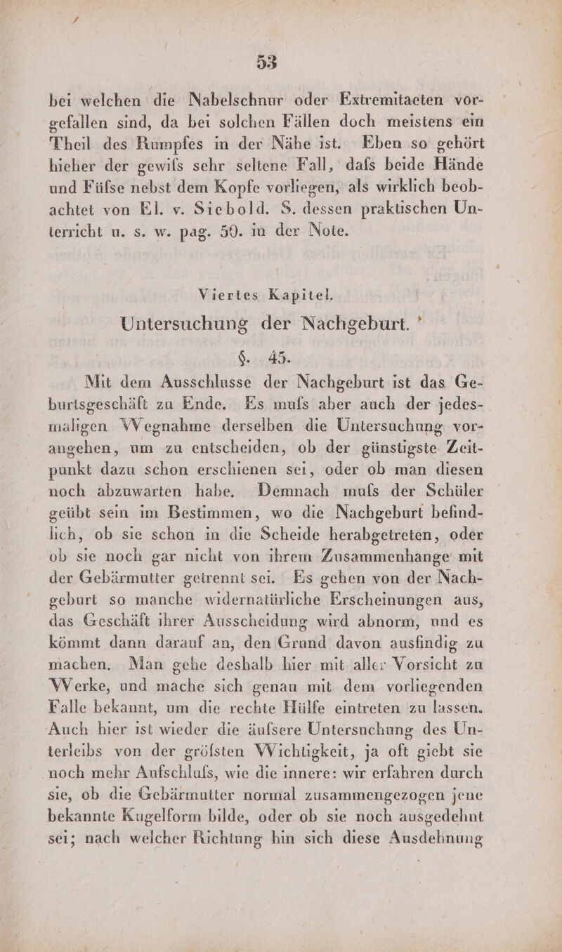 93 bei welchen die Nabelschnur oder Fxtremitaeten vor- gefallen sind, da bei solchen Fällen doch meisiens ein Theil des Rumpfes in der Nähe ist. Eben so gehört hieher der gewils sehr seltene Fall, dafs beide Hände und Füfse nebst dem Kopfe vorliegen, als wirklich beob- achtet von El. v. Siebold. S. dessen praktischen Un- terricht u. s. w. pag. 50. in der Note. Viertes Kapitel. Untersuchung der Nachgeburt. ' Gi Mit dem Ausschlusse der Nachgeburt ıst das Ge- burisgeschäft zu Ende. Es mufs aber auch der jedes- maligen WVegnahme derselben die Untersuchung vor- angehen, um zu entscheiden, ob der günstigste Zeit- punkt dazu schon erschienen sei, oder ob man diesen noch abzuwarten habe. Demnach mufs der Schüler geübt sein im Bestimmen, wo die Nachgeburt befind- lich, ob sie schon in die Scheide herabgeireten, oder ob sie noch gar nicht von ihreın Zusammenhange mit der Gebärmutter geirenni sei. Es gehen von der Nach- geburt so manche widernatürliche Erscheinungen aus, das Geschäft ihrer Ausscheidung wird abnorm, und es kömmt dann darauf an, den Grund davon ausfindig zu machen. Man gehe deshalb hier mit aller Vorsicht zu WVerke, und mache sich genau mit dem vorliegenden Falle bekannt, um die rechte Hülfe eintreten zu lassen. Auch hier ıst wieder die äufsere Untersuchung des Un- ierleibs von der gröflsten Wichtigkeit, ja oft giebt sie ‚noch mehr Anfschlufs, wie die innere: wir erfahren durch sie, ob die Gebärmutter normal zusammengezogen jene bekannte Kugelform bilde, oder ob sie noch ausgedehnt sei; nach welcher Richtung hin sich diese Ausdehnung