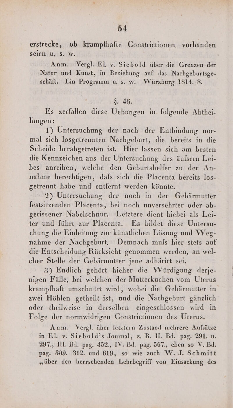erstrecke, ob krampthafte Constrictionen vorhanden seien u, S. w. Anm. Vergl. El. v. Siebold über die Grenzen der Natur und Kunst, in Beziehung anf das Nachgeburtsge- schäft. Ein Programm u. s. w. Würzburg 1814. 8. $. 46. Es zerfallen diese Uebungen in folgende Abthei- lungen: 1) Untersuchung der nach der Entbindung nor- mal sich losgetrennten Nachgeburt, die bereits in die Scheide herabgetreten ıst. Hier lassen sich am besten die Kennzeichen aus der Untersuchung des äufsern Lei- bes anreıhen, welche den Geburtshelfer zu der An- nahme berechtigen, dafs sich die Placenta bereits los- getrennt habe und entfernt werden könnte. 2) Untersuchung der noch ın der Gebärmutter festsitzenden Placenta, bei noch unversehrter oder ab- gerissener Nabelschnur. Letztere dient hiebei als Lei- ter und führt zur Placenta. Es bildet diese Untersu- chung die Einleitung zur künstlichen Lösung und Weg- nahme der Nachgeburt, Demnach muls hier stets auf die Entscheidung Rücksicht genommen werden, an wel- cher Stelle der Gebärmutter jene adhärirt seı. 3) Endlich gehört hieher die WVürdigung derje- nıgen Fälle, bei welchen der Mutterkuchen vom Uterus krampfhaft umschnürt wird, wobei die Gebärmutter ın zwei Höhlen getheilt ist, und die Nachgeburt gänzlich oder theilweise ın derselben eingeschlossen wird ın Folge der normwidrigen Gonstriciionen des Üterus. Anm. Vergl. über letztern Zustand mehrere Aufsätze in El. v. Siebold’s Journal, z. B. II. Bd. pag. 291. u. 297., II. Bi. pag. 452., IV. Bd. pag. 567., eben so V. Bd. pag. 309. 312. und 619, so wie auch W. J. Schmitt „über den herrschenden Lehrbegriff von Einsackung des
