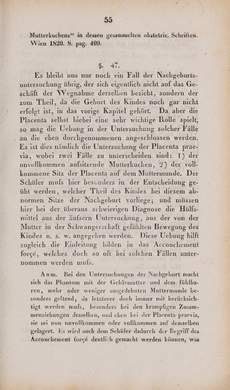 Mutterkuchens“ in dessen gesammelten obstetric. Schriften. Wien 1820. 8. pag. 409. Sa Es bleibt uns nur noch ein Fall der Nachgeburts- untersuchung übrig, der sich eigentlich nicht auf das Ge- schäft der Wegnahme derselben bezieht, sondern der zum Theil, da en Geburt des Kindes Een gar nicht erfolgt ist, in das vorige Kapitel gehört. Da aber die Placenta selbst hiebei ‚eine sehr wichtige Rolle spielt, so mag die Uebung in der Untersuchung solcher Fälle an die eben durchgenommenen angeschlossen werden. Es ıst dies nämlich die Untersuchung der Placenta prae- via, wobei zwei Fälle zu unterscheiden sind: 1) der unvollkommen aufsitzende Mutierkuchen, 2) der voll- kommene Sitz der Placenta auf dem Muttermunde. Der Schüler mufs hier besonders ın der Entscheidung ge- übt werden, welcher Theil des Kindes bei diesem ab- normen Sitze der Nachgeburt vorliege; und müssen hier bei der überaus schwierigen Diagnose die Hülfs- mittel aus der äufsern Untersuchung, aus der von der Mutter im der Schwangerschaft gefühlten Bewegung des Kindes u. s. w. angegeben werden. Diese ÜUebung hilft zugleich die Einleitung bilden in das Accouchement force, welches doch so oft bei solchen Fällen unter- nommen werden muls. | Anm. Bei den Untersuchungen der Nac huehurgt macht sich das Phantom mit der Gebärmutter und le füblba- ren, mehr oder weniger ausgedehnten Muttermunde be- sonders geltend, da letzterer doch immer mit berücksich- tigt werden muls, besonders bei den krampfigen Zusam- menziehungen desselben, und eben bei der Placenta praevia, sie seı nun unvollkommen oder vollkommen auf demselben gelagert. Es wird auch dem Schüler dadurch der Begriff des Accouchement forg&amp; deutlich gemacht werden können, was