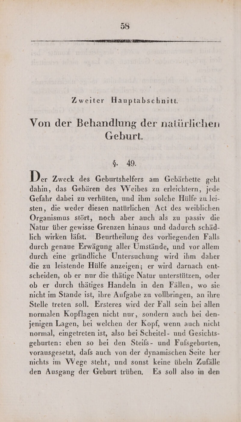 Zweiter Hauptabschnitt. Von der Behandlung der natürlichen | Geburt. 9. 49. De Zweck des Geburtshelferss am Gebärbette geht dahin, das Gebären des Weibes zu erleichtern, jede Gefahr dabeı zu verhüten, und ıhm solche Hülfe zu lei- sten, die weder diesen natürlichen Act des weiblichen Organismus stört, noch aber auch als zu passiv die Natur über gewisse Grenzen hinaus und dadurch schäd- lich wirken läfst. Beurtheilung des vorliegenden Falls durch genaue Erwägung aller Umstände, und vor allem durch eine gründliche Untersuchung wird ihm daher die zu leistende Hülfe anzeigen; er wird darnach ent- scheiden, ob er nur die thätıge Natur unterstützen, oder ob er durch thätiges Handeln ın den Fällen, wo sie nıcht im Stande ıst, ihre Aufgabe zu vollbringen, an ihre Stelle treten soll. Ersteres wird der Fall sein bei allen normalen Kopflagen nicht nur, sondern auch bei den- jenigen Lagen, bei welchen der Kopf, wenn auch nicht normal, eingetreten ist, also bei Scheitel- und Gesichts- geburten: eben so bei den Steils- und Fufsgeburten, vorausgesetzt, dals auch von der dynamischen Seite her nichts im Wege steht, und sonst keine übeln Zufälle den Ausgang der Geburt trüben. Es soll also in den