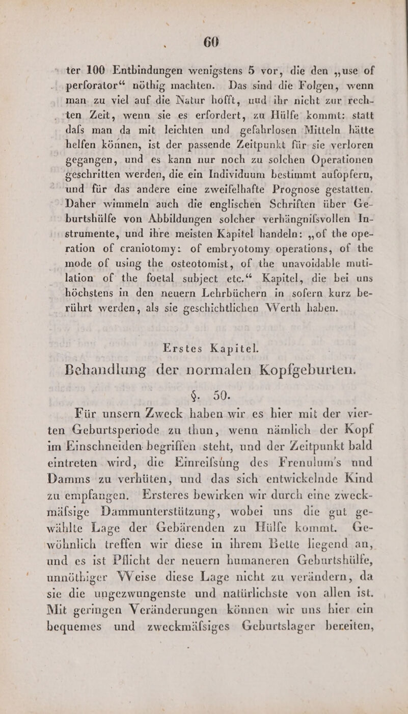 ı 60 ter 100 Entbindungen wenigstens 5 vor, die den „use of perforator“ nmöthig machten. Das sind die Folgen, wenn man. zu viel auf die Natur hofft, uud ihr nicht zur rech- ten Zeit, wenn sie es erfordert, zu Hülfe kommt: statt dals man da mit leichten und gefahrlosen Mitteln hätte helfen können, ist der passende Zeitpunkt für- sie verloren gegangen, und es kann nur noch zu solchen Operationen geschritten werden, die ein Individuum bestimmt aufopfern, und für das andere eine zweifelhafte Prognose gestatten. Daher wimmeln auch die englischen Schriften über Ge- burtshülfe von Abbildungen solcher verhängnilsvollen In- strumente, und ihre meisten Kapitel handeln: „of the ope- ration of craniotomy: of embryotomy operations, of the mode of using the osteotomist, of the unavoidable muti- lation of the foetal subject etc.“ Kapitel, die bei uns höchstens in den neuern Lehrbüchern in sofern kurz be- rührt werden, als sie geschichtlichen Werth haben. Erstes Kapitel. Behandlung der normalen Kopfgeburten. u. Für unsern Zweck haben wir es hier mit der vier- ten Geburtsperiode zu ihun, wenn nämlich der Kopf im Einschneiden begriffen steht, und der Zeitpunkt bald eintreten wird, die Einreilsung des Frenulum’s und Damms zu verhüten, und das sich entwickelnde Kind zu empfangen. Ersteres bewirken wir durch eine zweck- mälsıge Dammunterstützung, wobei uns die gut ge- wählte Lage der Gebärenden zu Hülfe kommt. Ge- wöhnlich treffen wir diese ın ihrem Belie liegend an, und es ist Pflicht der neuern humaneren Geburtshülfe, unnötbiger Weise diese Lage nicht zu verändern, da sie die ungezwungenste und natürlichste von allen ist. Mit geringen Veränderungen können wir uns hier ein bequemes und zweckmälsiges Geburtslager bereiten,
