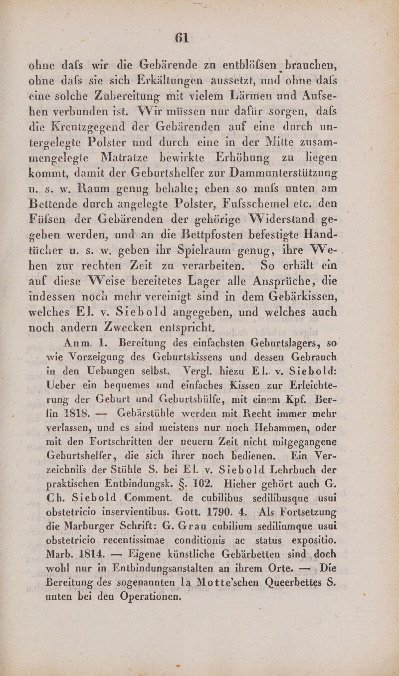 ohne ‘dafs wir die Gebärende zu entblöfsen . brauchen, ohne dafs sie sıch Erkältungen aussetzt, und ohne dafs eine solche Zubereitung mit vielem Lärmen und Aufse- hen verbunden ist. Wir müssen nur dafür sorgen, dals die Kreutzgegend der Gebärenden auf eine durch un- tergelegte Polster und durch eine in der Mitte zusam- mengelegie Matratze bewirkte Erhöhung zu liegen kommt, damit der Geburtshelfer zur Dammunterstützung u. s. w. Raum genug behalte; eben so muls unten am Bettende durch angelegte Polster, Fufsschemel etc. den Fülsen der Gebärenden der gehörige WViderstand ge- geben werden, und: an die Bettpfosten befestigte Hand- tücher u. s. w. geben ihr Spielraum genug, ihre We-. hen zur rechten Zeit zu verarbeiten. So erhält eın auf diese Weise bereitetes Lager alle Ansprüche, die indessen noch mehr vereinigt sind in dem Gebärkissen, welches El. v. Siebold an und welches auch noch andern Zwecken entspricht, Anm. 1. Bereitung des einfachsten Geburtslagers, so wie Vorzeigung des Geburtskissens und dessen Gebrauch in den Uebungen selbst. Vergl. hiezu El. v. Siebold: Ueber ein bequemes und einfaches Kissen zur Erleichte- rung der Geburt und Geburtshülfe, mit einem Kpf. Ber- lin 1818. — Gebärstühle werden mit Recht immer mehr verlassen, und es sind meistens nur noch Hebammen, oder mit den Fortschritten der neuern Zeit nicht mitgegangene Geburtshelfer, die sich ihrer noch bedienen. Ein Ver- zeichnils der Stühle S. bei El. v. Siebold Lehrbuch der praktischen Entbindungsk. $. 102. Hieher gehört auch G. Ch. Siebold Comment. de cubilibus sedilibusque usui obstetricio inservientibus. Gott. 1790. 4. Als Fortsetzung die Marburger Schrift: G. Grau cubilium sediliumque usui obstetricio recentissimae conditions ac status expositio. Marb. 1814. — Eigene künstliche Gebärbetien sind ‚doch wohl nur in Entbindungsanstalten an ihrem Orte. — ‚Die Bereitung des sogenannten la Motte’schen Queerbeties S. unten bei den Operationen.
