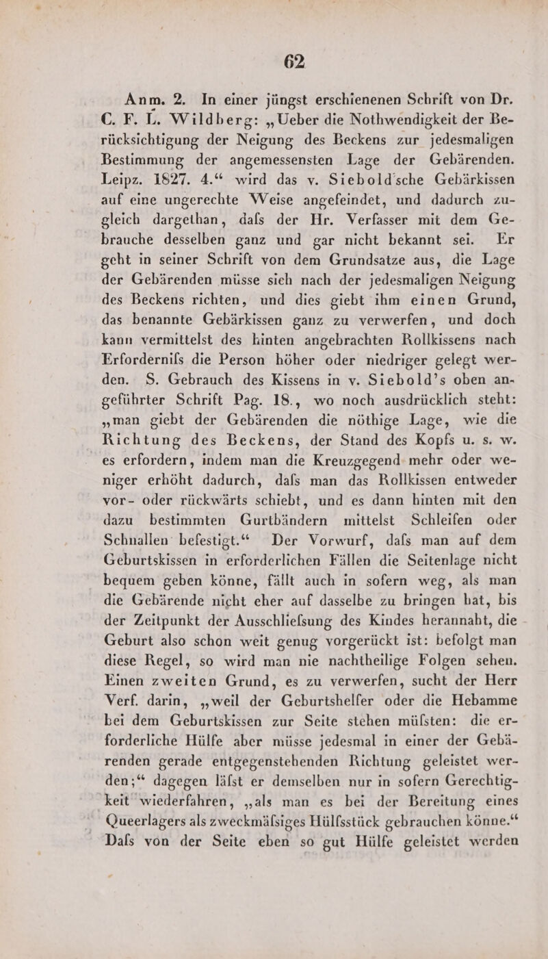 Anm. 2. In einer jüngst erschienenen Schrift von Dr. C. F. L. Wildberg: „Ueber die Nothwendigkeit der Be- rücksichtigung der Neigung des Beckens zur jedesmaligen Bestimmung der angemessensten Lage der Gebärenden. Leipz. 1827. 4.“ wird das v. Siebold’sche Gebärkissen auf eine ungerechte Weise angefeindet, und dadurch zu- gleich dargeihan, dafs der Hr. Verfasser mit dem Ge- brauche desselben ganz und gar nicht bekannt sei. Er geht in seiner Schrift von dem Grundsatze aus, die Lage der Gebärenden müsse sich nach der jedesmaligen Neigung des Beckens richten, und dies giebt ihm einen Grund, das benannte Gebärkissen ganz zu verwerfen, und doch kann vermittelst des kinten angebrachten Rollkissens nach Erfordernils die Person höher oder niedriger gelegt wer- den. S. Gebrauch des Kissens in v. Siebold’s oben an- geführter Schrift Pag. 18., wo noch ausdrücklich steht: „man giebt der Gebärenden die nöthige Lage, wie die Richtung des Beckens, der Stand des Kopfs u. s. w. _ es erfordern, indem man die Kreuzgegend: mehr oder we- niger erhöht dadurch, dafs man das Rollkissen entweder vor- oder rückwärts schiebt, und es dann hinten mit den dazu bestimmten Gurtbändern mittelst Schleifen oder Schnallen befestigt.“ Der Vorwurf, dafs man auf dem Geburtskissen in erforderlichen Fällen die Seitenlage nicht bequem geben könne, fällt auch in sofern weg, als man die Gebärende nicht eher auf dasselbe zu bringen bat, bis der Zeitpunkt der Ausschliefsung des Kindes herannaht, die Geburt also schon weit genug vorgerückt ist: befolgt man diese Regel, so wird man nie nachtheilige Folgen sehen. Einen zweiten Grund, es zu verwerfen, sucht der Herr Verf. darin, „weil der Geburtshelfer oder die Hebamme bei dem Geburtskissen zur Seite stehen mülsten: die er- forderliche Hülfe aber müsse jedesmal in einer der Gebä- renden gerade entgegenstehenden Richtung geleistet wer- den;‘ dagegen lälst er demselben nur in sofern Gerechtig- keit wiederfahren, „als man es bei der Bereitung eines Queerlagers als zweckmälsiges Hülfsstück gebrauchen könne.“ Dals von der Seite eben so gut Hülfe geleistet werden
