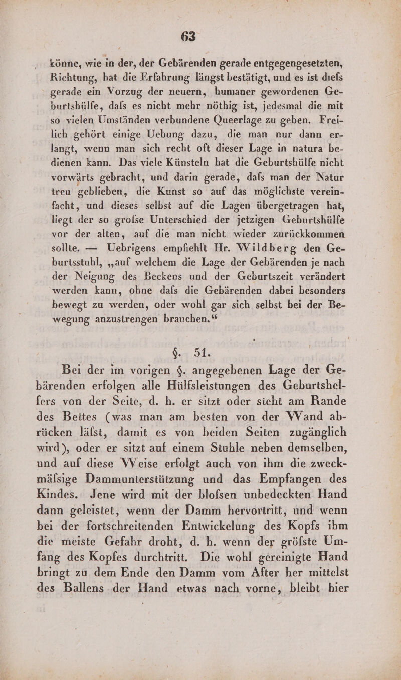könne, wie in der, der Gebärenden gerade entgegengesetzten, Richtung, hat die Erfahrung längst bestätigt, und es ist dıels gerade ein Vorzug der neuern, humaner gewordenen Ge- burtshülfe, dafs es nicht mehr nöthig ist, jedesmal die mit so vielen Umständen verbundene (Queerlage zu geben. Frei- lich gehört einige Uebung dazu, die man nur dann er- langt, wenn man sich recht oft dieser Lage in natura be- dienen kann. Das viele Künsteln hat die Geburtshülfe nicht vorwärts gebracht, und darin gerade, dals man der Natur treu geblieben, die Kunst so auf das möglichste verein- facht, und dieses selbst auf die Lagen übergetragen hat, ‚liegt der so grolse Unterschied der jetzigen Geburtshülfe vor der alten, auf die man nicht wieder zurückkommen sollte. — Uebrigens empfiehlt Hr. Wildberg den Ge- burtsstuhl, „auf welchem die Lage der Gebärenden je nach der Neigung des Beckens und der Geburtszeit verändert ‘werden kann, ohne dals die Gebärenden dabei besonders bewegt zu werden, oder wohl gar sich selbst bei der Be- wegung anzustrengen brauchen.“ Sur .91, Bei der ım vorigen $. angegebenen Lage der Ge- bärenden erfolgen alle Hülfsleistungen des Geburtshel- fers von der Seite, d. h. er sıtzt oder sieht am Rande des Beites (was man am besten von der Wand ab- rücken läfst, damit es von beiden Seiten zugänglich wird), oder er sitzt auf einem Stuble neben demselben, und auf diese Weise erfolgt auch von ihm die zweck- mälsige Dammunterstützung und das Empfangen des Kindes. Jene wird mit der blofsen unbedeckten Hand dann geleistet, wenn der Damm hervortritt, und wenn bei der fortschreitenden Entwickelung des Kopfs ıhm die meiste Gefahr droht, d. h. wenn der grölste Um- fang des Kopfes durchtritt. Die wohl gereinigte Hand bringt zu dem Ende den Damm vom After her mittelst des Ballens der Hand etwas nach vorne, bleibt hier