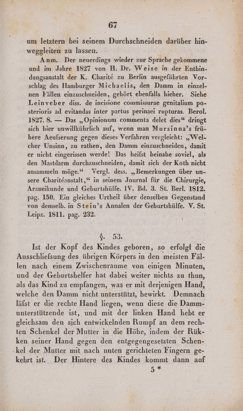 um letztern bei seinem Durchschneiden darüber hin- weggleiten zu lassen. “ Anm. Der neuerdings wieder zur Sprache gekommene und im Jahre 1827 von H. Dr. Weise in der Entbin- dungsanstalt der K. Charit€ zu Berlin ausgeführten Vor- schlag des Hamburger Michaelis, den Damm in einzel- nen Fällen einzuschneiden, gehört ebenfalls hieher, Siehe Leinveber diss. de incisione commissurae genitalium po- sterioris ad evitandas inter partus perinaei rupturas. Berol. 1827. 8. — Das „Opinionum commenta delet dies“ dringt sich hier unwillkührlich auf, wenn man Mursinna’s frü- here Aeufserung gegen dieses Verfahren vergleicht: „Wel- cher Unsinn, zu rathen, den Damm einzuschneiden, damit er nicht iügriech ende! Das heifst beinahe dereiel, als den Mastdarm durchzuschneiden, damit sich der Koth nicht ansammeln möge.“ Wergl. dess. „Bemerkungen über un- sere Chariteanstalt,“ in seinem Journal für die Chirurgie, Arzneikunde und Geburtshülfe. IV. Bd. 3. St. Berl. 1812. pag. 150. Ein gleiches Urtheil über denselben Gegenstand von demselb. in Stein’s Annalen der Geburtshülfe. V. St. Leipz. 1811. pag. 232. { $. I Ist der Kopf des Kindes geboren, so erfolgt die Ausschlielsung des übrigen Körpers in den meisten Fäl- len nach einem Zwischenraume von einigen Minuten, und der Geburtshelfer hat dabei weiter nichts zu thun, als das Kind zu empfangen, was er mit derjenigen Hand, welche den Damm nicht unterstützt, bewirkt. Demnach läfst er die rechte Hand liegen, wenn diese die Damm- unterstützende ıst, und mit der linken Hand hebt er gleichsam den sich entwickelnden Rumpf an dem rech- ten Schenkel der Mutter in die Höhe, indem der RKük- ken seiner Hand gegen den entgegengesetzten Schen- -kel der Mutter mit nach unten gerichteten Fingern ge- kehrt ıst. Der Hintere des Kindes kommt dann auf 5*