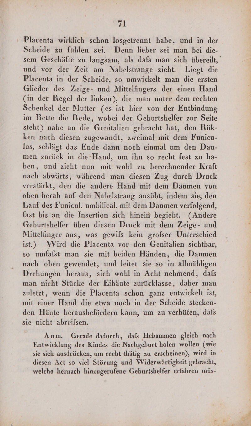 Placenta wirklich schon losgetrennt habe, und in der Scheide zu fühlen sei. Denn lieber sei man bei die- und vor der Zeit am Nabelstrange zieht. Liegt die Placenta in der Scheide, so umwickelt man die ersten Glieder des Zeige- und Mittelfingers der einen Hand (in der Regel der linken), die man unter dem rechten Schenkel der Mutier (es ist hier von der Entbindung im Bette die Rede, wobei der Geburtshelfer zur Seite steht) nahe an die Genitalien gebracht hat, den Rük- ken nach diesen zugewandt, zweimal mit dem Funicu- lus, schlägt das Ende dann noch einmal um den Dau- men zurück in die-Hand, um ihn so recht fest zu ha- ben, und zieht nun mit wohl zu berechnender Kraft nach abwärts, während man diesen Zug durch Druck verstärkt, den die andere Hand mit dem Daumen von Lauf des Funicul. umbilical. mit dem Daumen verfolgend, fast bis an die Insertion sich hinein begiebt. (Andere Geburtshelfer üben diesen Druck mit dem Zeige- und Mittelinger aus, was gewils kein grofser Unterschied ist,) WVird die Placenta vor den Genitalien sichtbar, so umfalst man sie mit beiden Händen, die Daumen nach oben gewendet, und leitet sie so ın allmählıgen Drehungen heraus, sich wohl in Acht nehmend, dals man nicht Stücke der Eihäute zurücklasse, daher man zuletzt, wenn die Placenta schon ganz entwickelt ist, mit einer Hand die etwa noch in der Scheide stecken- sie nicht abreılsen. Anm. Gerade dadurch, dafs Hebammen gleich nach Entwicklung des Kindes die Nachgeburt holen wollen (wie welche hernach hinzugerufene Geburtshelfer erfahren müs- nn ee