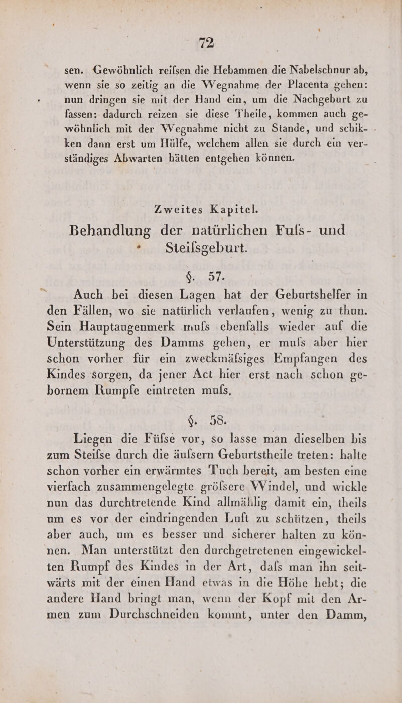 vr sen. Gewöbnlich reilsen die Hebammen die Nabelschnur ab, wenn sie so zeitig an die Wegnahme der Placenta gehen: nun dringen sie mit der Hand ein, um die Nachgeburt zu fassen: dadurch reizen sie diese i'heile, kommen auch ge- wöhnlich mit der Wegnahme nicht zu Stande, und schik- . ken dann erst um Hülfe, welchem allen sie durch ein ver- ständiges Abwarten hätten entgehen können. Zweites Kapitel. Behandlung der natürlichen Fuls- und ° Steilsgeburt. SHE Auch bei diesen Lagen hat der Geburtshelfer ın den Fällen, wo sie natürlich verlaufen, wenig zu thun. Sein Hauptaugenmerk mufs ebenfalls wieder auf die Unterstützung des Damms gehen, er muls aber hier schon vorher für ein zwetkmäfsiges Empfangen des Kindes sorgen, da jener Act hier erst nach schon ge- bornem HRumpfe eintreten muls, 4. 98. Liegen die Fülse vor, so lasse man dieselben bis zum Steilse durch die äufsern Geburtstheile treten: halte schon vorher ein erwärmtes 'Tuch bereit, am besten eine vierfach zusammengelegte gröfsere Windel, und wickle nun das durchtretende Kind allmählig damit ein, theils um es vor der eindringenden Luft zu schützen, theils aber auch, um es besser und sicherer halten zu kön- nen. Man unterstützt den durchgetretenen eingewickel- ten Rumpf des Kindes in der Art, dafs man ihn seit- wärts mit der einen Hand etwas ın die Höhe hebt; die andere Hand bringt man, wenn der Kopf mit den Ar- men zum Durchschneiden kommt, unter den Damm,