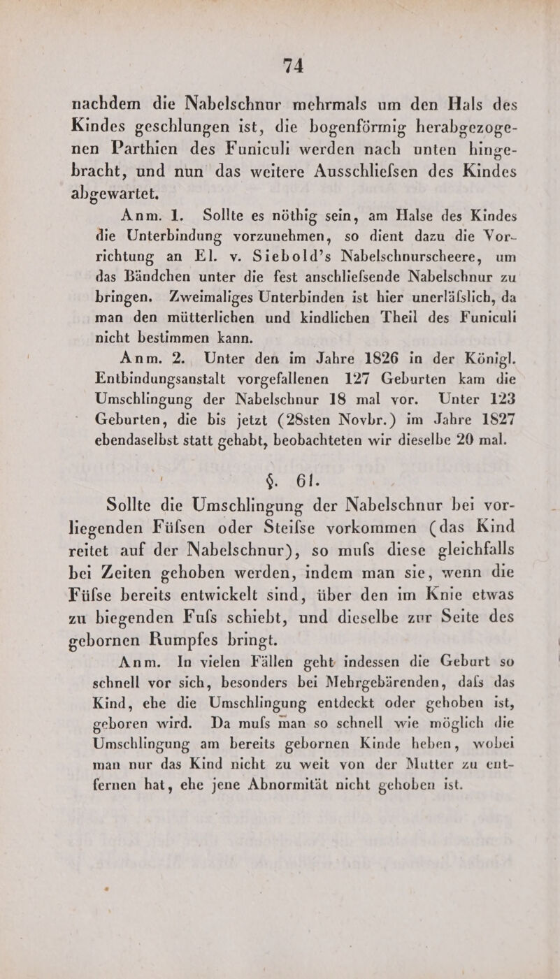 nachdem die Nabelschnur mehrmals um den Hals des Kindes geschlungen ist, die bogenförmig herabgezoge- nen Parthien des Funiculi werden nach unten hinge- bracht, und nun das weitere Ausschliefsen des Kindes abgewartet. Anm. 1. Sollte es nöthig sein, am Halse des Kindes die Unterbindung vorzunehmen, so dient dazu die Vor- richtung an El. v. Siebold’s Nabelschnurscheere, um das Bändchen unter die fest anschliefsende Nabelschnur zu bringen. Zweimaliges Unterbinden ist hier unerlälslich, da man den mütterlichen und kindlichen Theil des Funiculi nicht bestimmen kann. Anm. 2. Unter den im Jahre 1826 in der Königl. Entbindungsanstalt vorgefallenen 127 Geburten kam die Umschlingung der Nabelschnur 18 mal vor. Unter 123 Geburten, die bis jetzt (28sten Novbr.) im Jahre 1827 ebendaselbst statt gehabt, beobachteten wir dieselbe 20 mal. 9. 61. Sollte die Umschlingung der Nabelschnur bei vor- liegenden Fülsen oder Steilse vorkommen (das Kind reitet auf der Nabelschnur), so mufs diese gleichfalls bei Zeiten gehoben werden, indem man sie, wenn die Füfse bereits entwickelt sind, über den ım Knie etwas zu biegenden Fufs schiebt, und dieselbe zur Seite des gebornen Rumpfes bringt. Anm. In vielen Fällen geht indessen die Geburt so schnell vor sich, besonders bei Mehrgebärenden, dals das Kind, ehe die Umschlingung entdeckt oder gehoben ist, geboren wird. Da mufs man so schnell wie möglich die Umschlingung am bereits gebornen Kinde heben, wobei man nur das Kind nicht zu weit von der Mutter zu ent- fernen hat, ehe jene Abnormität nicht gehoben ist.