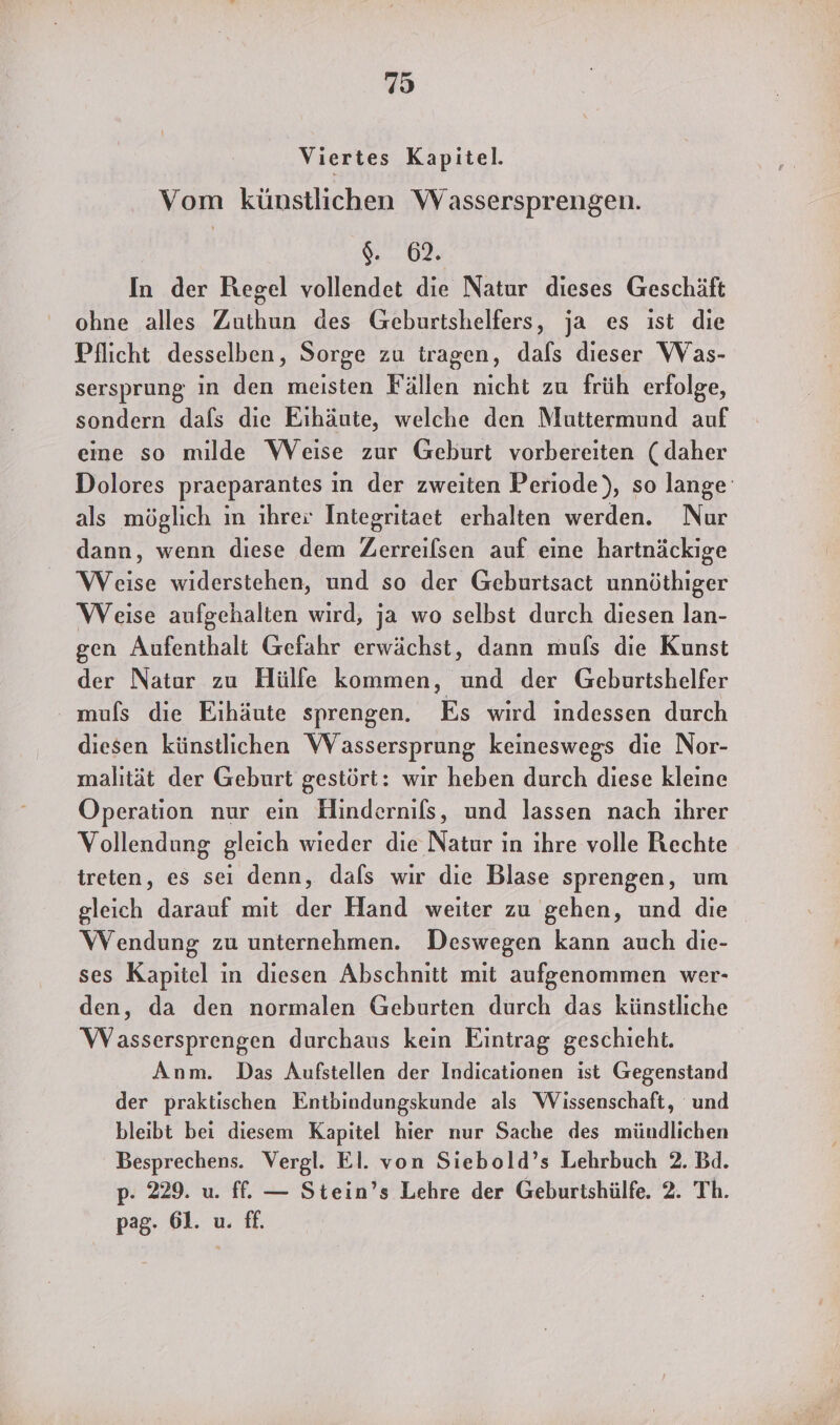 Viertes Kapitel. Vom künstlichen Wassersprengen. 9%... 08 In der Regel vollendet die Natur dieses Geschäft ohne alles Zuthun des Geburtshelfers, ja es ist die Pflicht desselben, Sorge zu tragen, dals dieser WVas- sersprung in den meisten Fällen nicht zu früh erfolge, sondern dals die Eıhäute, welche den Muttermund auf eine so milde Weise zur Geburt vorbereiten (daher Dolores praeparantes in der zweiten Periode), so lange als möglich in ihrer Integritaet erhalten werden. Nur dann, wenn diese dem Zerreilsen auf eine hartnäckige Weise widerstehen, und so der Geburtsact unnöthiger Weise aufgehalten wird, ja wo selbst durch diesen lan- gen Aufenthalt Gefahr erwächst, dann mufs die Kunst der Natur zu Hülfe kommen, und der Geburtshelfer mufs die Eihäute sprengen. Es wird indessen durch diesen künstlichen Wassersprung keineswegs die Nor- malıtät der Geburt gestört: wir heben durch diese kleine Operation nur ein Hindernils, und lassen nach ihrer Vollendung gleich wieder die Natur in ihre volle Rechte treten, es sei denn, dals wir die Blase sprengen, um gleich darauf mit der Hand weiter zu gehen, und die Wendung zu unternehmen. Deswegen kann auch die- ses Kapitel in diesen Abschnitt mit aufgenommen wer- den, da den normalen Geburten durch das künstliche Wassersprengen durchaus kein Eintrag geschieht. Anm. Das Aufstellen der Indicationen ist Gegenstand der praktischen Entbindungskunde als Wissenschaft, und bleibt bei diesem Kapitel hier nur Sache des mündlichen Besprechens. Vergl. El. von Siebold’s Lehrbuch 2. Bd. p. 229. u. ff. — Stein’s Lehre der Geburtshülfe. 2. Th. pag- 61. u. ff.