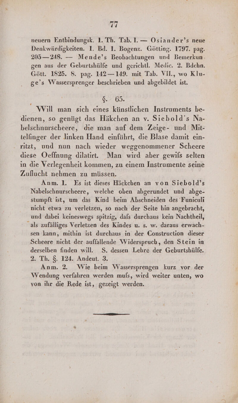ir neuern Entbindungsk. 1. Th. Tab. I.— Osiander’s neue Denkwürdigkeiten. 1. Bd. 1. Bogenz. Götting. 1797. pag. 205—248. — Mende’s Beobachtungen und Bemerkun- gen aus der Geburtshülfe und gerichtl. Medic. 2. Bdcehn. Gött. 1825. 8. pag. 142— 149. mit Tab. Vil., wo Klu- ge’s Wassersprenger beschrieben und abgebildet ist. Ba Will man sich eines künstlichen Instruments be- dienen, so genügt das Häkchen an v. Siebold’s Na- telfinger der linken Hand einführt, die Blase damit ein- . ritzt, und nun nach wieder weggenommener Scheere diese Oeffnung dilatirt. Man wird aber gewils selten in die Verlegenheit kommen, zu einem Instrumenie seine Zuflucht nehmen zu müssen. Anm. 1. Es ist dieses Häckchen an von Siebold’s Nabelschnurscheere, welche oben abgerundet und abge- stumpft ist, um das Kind beim Abschneiden des 'Funiculi nicht etwa zu verletzen, so nach der Seite hin angebracht, und dabei keineswegs spitzig, dals durchaus kein Nachtheil, als zufälliges Verletzen des Kindes u. s. w. daraus erwach- sen kann, mithin ist durchaus in der Construction dieser Scheere nicht der auffallende Widerspruch, den Stein in derselben finden will. S. dessen Lehre der Geburtshülfe. 2. Th. 8. 124. Andeut. 3. Anm. 2. Wie beim Wassersprengen ne vor der Wendung verfahren werden muls, wird weiter unten, wo von ihr die Rede ist, gezeigt werden.