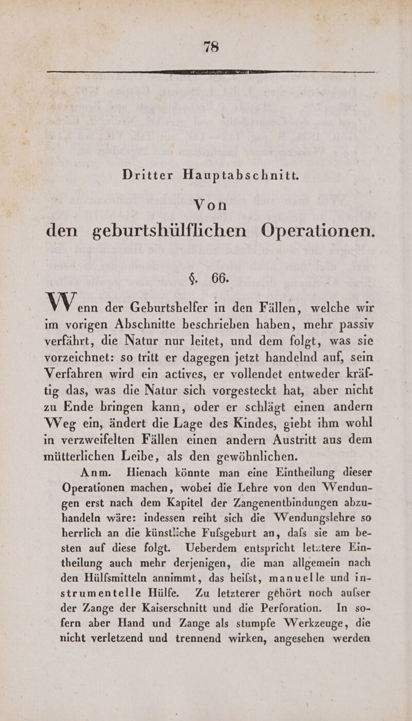 Dritter Hauptabschnitt. Von den geburtshülflichen Operationen. $. 66. \ ) enn der Geburtshelfer in den Fällen, welche wir im vorigen Abschnitte beschrieben haben, mehr passiv verfährt, die Natur nur leitet, und dem folgt, was sie vorzeichnet: so tritt er dagegen jetzt handelnd auf, sein Verfahren wird ein actives, er vollendet entweder kräf- tig das, was die Natur sich vorgesteckt hat, aber nicht zu Ende bringen kann, oder er schlägt einen andern Weg ein, ändert die Lage des Kindes, giebt ihm wohl in verzweifelten Fällen einen andern Austritt aus dem mütterlichen Leibe, als den gewöhnlichen. Anm. Hienach könnte man eine Eintheilung dieser Operationen machen, wobei die Lehre von den Wendun- gen erst nach dem Kapitel der Zangenentbindungen abzu- handeln wäre: indessen reiht sich die Wendungslehre so herrlich an die künstliche Fufsgeburt an, dafs sie am be- sten auf diese folgt. Ueberdem entspricht letitere Ein- theilung auch mehr derjenigen, die man allgemein nach den Hülfsmitteln annimmt, das heilst, manuelle und in- strumentelle Hülfe. Zu letzterer gehört noch aufser der Zange der Kaiserschnitt und die Perforation. In so- fern aber Hand und Zange als stumpfe Werkzeuge, die nicht verletzend und trennend wirken, angesehen werden