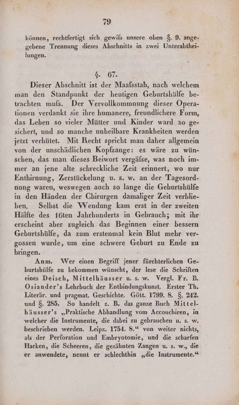 können, rechtfertigt sich gewils unsere oben $. 9. ange- gebene Trennung. dieses Abschnitts in zwei Uhnterabthei- lungen. OR Dieser Abschnitt ist der Maafsstab, nach welchem man den Standpunkt der heutigen Geburtshülfe be- trachten mufs. Der Vervollkommnung dieser Opera- tionen verdankt sie ıhre humanere, freundlichere Form, das Leben so vieler Mütter und Kinder ward so ge- sichert, und so manche unheilbare Krankheiten werden jetzt verhütet. Mit Recht spricht man daher allgemein von der unschädlichen Kopfzange: es wäre zu wün- ‚schen, das man dieses Beiwort vergälse, was noch ım- mer an jene alte schreckliche Zeit erinnert, wo nur Enthirnung, Zerstückelung u. s. w. an der Tagesord- nung waren, weswegen auch so lange die Geburtshülfe in den Händen der Chirurgen damaliger Zeit verblie- ben, Selbst die Wendung kam erst in der zweiten Hälfte des 16ten Jahrhunderts ın Gebrauch; mit ihr erscheint aber zugleich das Beginnen einer bessern - Geburtshülfe, da zum erstenmal kein Blut mehr ver- gossen wurde, um eine schwere Geburt zu Ende zu bringen. Anm. Wer einen Begriff jener fürchterlichen Ge- burtshülfe zu bekommen wünscht, der lese die Schriften eines Deisch, Mittelhäusser u. s. w. Vergl. Fr. B. Osiander’s Lehrbuch der Entbindungskunst. Erster Th. Literär. und pragmat. Geschichte. Gött. 1799. 8. $. 242. und $. 285. So handelt z. B. das ganze Buch Mittel- häusser’s „Praktische Abhandlung vom Accouchiren, ın welcher die Instrumente, die dabei zu gebrauchen u. s. w. beschrieben werden. Leipz. 1754. 8.“ von weiter nichts, als der Perforation und Embryotomie, und die scharfen Hacken, die Scheeren, die gezähnten Zangen u. s. w., die er anwendete, nennt er schlechthin „die Instrumente.‘