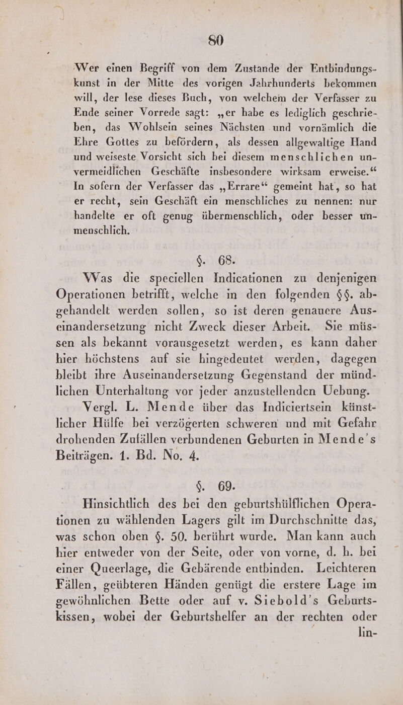 850 ‘Wer einen Begriff von dem Zustande der Entbindungs- kunst in der Mitte des vorigen Jahrhunderts bekommen will, der lese dieses Buch, von welchem der Verfasser zu Ende seiner Vorrede sagt: „er habe es lediglich geschrie- ben, das Wohlsein seines Nächsten und vornämlich die Ehre Gottes zu befördern, als dessen allgewaltige Hand und weiseste Vorsicht sich bei diesem menschlichen un- vermeidlichen Geschäfte insbesondere wirksam erweise.“ In sofern der Verfasser das „Errare“ gemeint hat, so hat er recht, sein Geschäft ein menschliches zu nennen: nur handelte er oft genug übermenschlich, oder besser un- menschlich. $. 68. Was die speciellen Indicationen zu denjenigen Operationen betrifft, welche in den folgenden $$. ab- gehandelt werden sollen, so ist deren genauere Aus- einandersetzung nicht Zweck dieser Arbeit. Sie müs- sen als bekannt vorausgesetzt werden, es kann daher hier höchstens auf sie hingedeutet werden, dagegen bleibt ıhre Auseinandersetzung Gegenstand der münd- lichen Unterhaltung vor jeder anzustellenden Uebung. Vergl. L. Mende über das Indiciertsein künst- licher Hülfe bei verzögerten schweren und mit Gefahr drohenden Zufällen verbundenen Geburten in Mende’s Beiträgen. 1. Bd. No. 4. $. 69. Hinsichtlich des bei den geburtshülflichen Opera- tionen zu wählenden Lagers gilt im Durchschnitte das, was schon oben $. 50. berührt wurde. Man kann auch hier entweder von der Seite, oder von vorne, d. h. bei einer Queerlage, die Gebärende entbinden. Leichteren Fällen, geübteren Händen genügt die erstere Lage im gewöhnlichen Bette oder auf v. Siebold’s Geburts- kissen, wobei der Geburtshelfer an der rechten oder lın-
