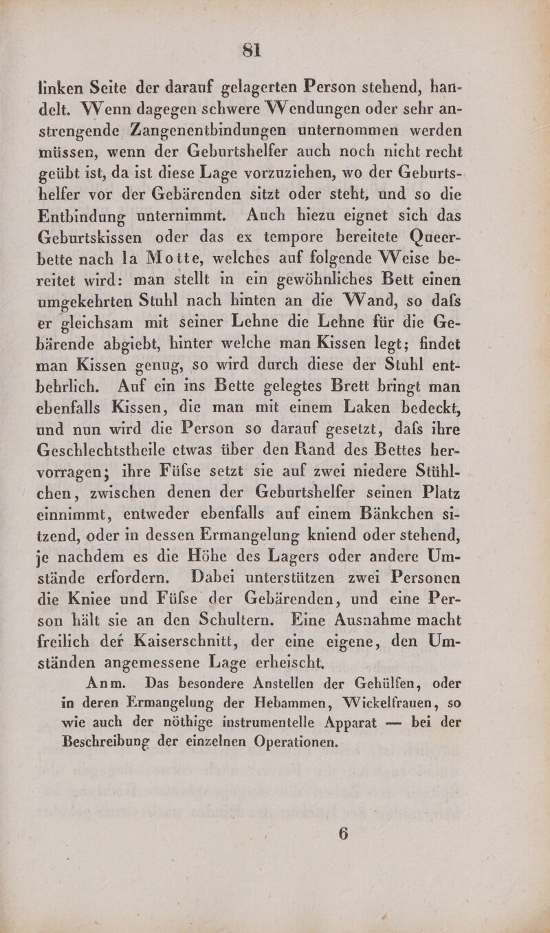 si linken Seite der darauf gelagerten Person stehend, han- delt. Wenn dagegen schwere Wendungen oder sehr an- strengende Zangenentbindungen unternommen werden müssen, wenn der Geburtshelfer auch noch nicht recht geübt ist, da ist diese Lage vorzuziehen, wo der Geburts- helfer vor der Gebärenden sitzt oder steht, und so die Entbindung unternimmt. Auch hiezu eignet sich das Geburtskissen oder das ex tempore bereitete Queer- beite nach la Moite, welches auf folgende Weise be- reitet wird: man stellt in ein gewöhnliches Beit einen umgekehrten Stuhl nach hinten an die Wand, so dafs er gleichsam mit seiner Lehne die Lehne für die Ge- bärende abgiebt, hinter welche man Kissen legt; findet man Kissen genug, so wird durch diese der Stuhl ent- behrlich. Auf ein ins Bette gelegtes Brett bringt man ebenfalls Kissen, die man mit einem Laken bedeckt, und nun wird die Person so darauf gesetzt, dafs ihre Geschlechtstheile etwas über den Rand des Bettes her- vorragen; ihre Fülse setzt sie auf zwei niedere Stühl- chen, zwischen denen der Geburtshelfer seinen Platz einnimmt, entweder ebenfalls auf einem Bänkchen si- tzend, oder in dessen Ermangelung kniend oder stehend, je nachdem es die Höhe des Lagers oder andere Um- stände erfordern. Dabei unterstützen zwei Personen die Kniee und Füfse der Gebärenden, und eine Per- son hält sie an den Schultern. Eine Ausnahme macht freilich der Kaiserschnitt, der eine eigene, den Um- ständen angemessene Lage erheischt. Anm. Das besondere Anstellen der Gehülfen, oder in deren Ermangelung der Hebammen, Wickelfrauen, so wie auch der nöthige instrumentelle Apparat — bei der Beschreibung der einzelnen Operationen.