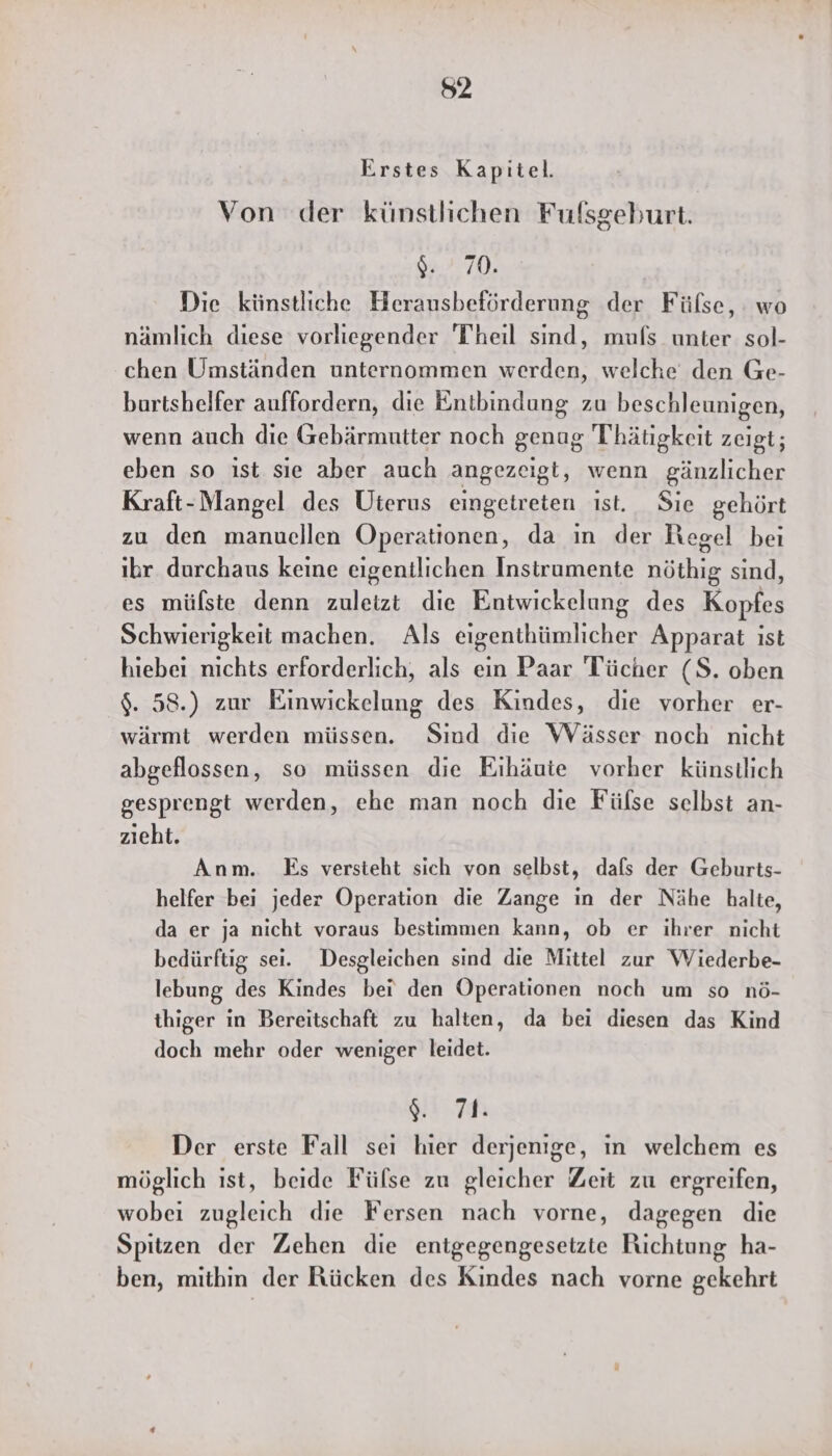 52 Erstes Kapitel. Von der künstlichen Fulszeeburt. 94.70, Die künstliche Herausbeförderung der Fülse, : wo nämlich diese vorliegender Theil sind, mufs_ unter sol- chen Umständen unternommen werden, welche den Ge- burtshelfer auffordern, die Entbindung zu beschleunigen, wenn auch die Gebärmutter noch genug Thätigkeit zeigt; eben so ıst sie aber auch angezeigt, wenn gänzlicher Kraft-Mangel des Uterus eingetreten ist. Sie gehört zu den manucllen Operationen, da in der Hegel bei ıbr durchaus keine eigentlichen Instrumente nöthig sind, es mülste denn zuletzt die Entwickelung des Kopfes Schwierigkeit machen. Als eigenthümlicher Apparat ist hiebei nichts erforderlich, als ein Paar Tücher (S. oben $. 58.) zur Einwickelung des Kindes, die vorher er- wärmt werden müssen. Sind die Wässer noch nicht abgeflossen, so müssen die Eihäute vorher künstlich gesprengt werden, ehe man noch die Fülse selbst an- zieht. Anm. Es versteht sich von selbst, dafs der Geburts- helfer bei jeder Operation die Zange in der Nähe halte, da er ja nicht voraus bestimmen kann, ob er ihrer nicht bedürftig sei. Desgleichen sind die Mittel zur Wiederbe- lebung des Kindes bei den Operationen noch um so nö- thiger in Bereitschaft zu halten, da bei diesen das Kind doch mehr oder weniger leidet. SHE Cr # Der erste Fall sei hier derjenige, in welchem es möglich ıst, beide Fülse zu gleicher Zeit zu ergreifen, wobei zugleich die Fersen nach vorne, dagegen die Spitzen der Zehen die entgegengesetzte Richtung ha- ben, mithin der Rücken des Kindes nach vorne gekehrt
