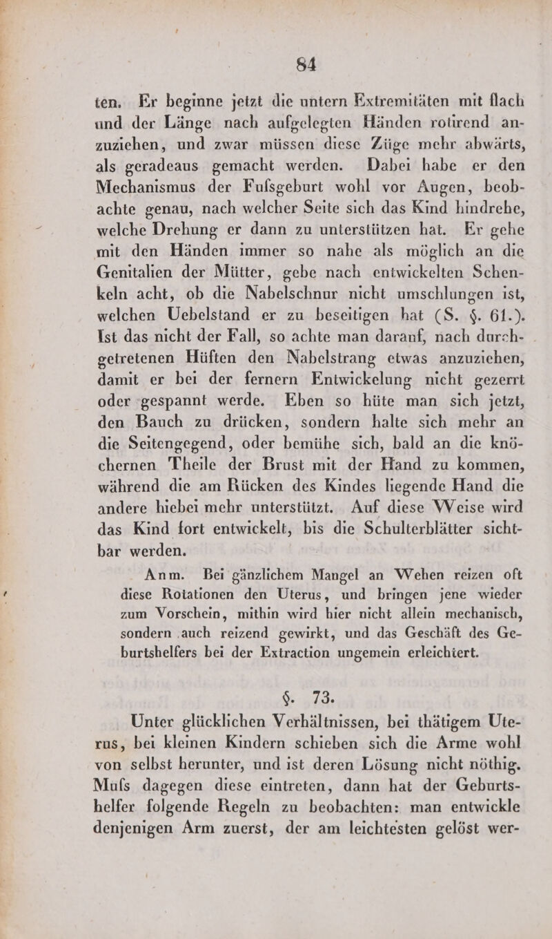 ten, Er beginne jetzt die untern Extremitäten mit flach und der Länge nach aufgelegten Händen rotirend an- zuziehen, und zwar müssen diese Züge mehr abwärts, als geradeaus gemacht werden. Dabei habe er den Mechanismus der Fulsgeburt wohl vor Augen, beob- achte genau, nach welcher Seite sich das Kind hindrehe, welche Drehung er dann zu unterstützen hat. Er gehe mit den Händen immer so nahe als möglich an die Genitalien der Mütter, gebe nach entwickelten Schen- keln acht, ob die Nabelschnur nicht umschlungen ist, welchen Uebelstand er zu beseitigen hat (S. $. 61.). Ist das nicht der Fall, so achte man daranf, nach durch- getretenen Hüften den Nabelstrang etwas anzuziehen, damit er bei der fernern Entwickelung nicht gezerrt oder ‘gespannt werde. Eben so hüte man sich jetzt, den Bauch zu drücken, sondern halte sich mehr an die Seitengegend, oder bemühe sich, bald an die knö- chernen Theile der Brust mit der Hand zu kommen, während die am Rücken des Kindes liegende Hand die andere hiebei mehr unterstützt. Auf diese WVeise wird das Kind fort entwickelt, bis die Schulterblätter sıcht- bar werden. | Anm. Bei gänzlichem Mangel an Wehen reizen oft diese Roiationen den Uterus, und bringen jene wieder zum Vorschein, mithin wird hier nicht allein mechanisch, sondern ‚auch reizend gewirkt, und das Geschäft des Ge- burtshelfers bei der Extraction ungemein erleichiert. Nr Unter glücklichen Verhältnissen, bei thätigem Ute- rus, bei kleinen Kindern schieben sich die Arme wohl von selbst herunter, und ıst deren Lösung nicht nöthig. Mufs dagegen diese eintreten, dann hat der Geburts- helfer folgende Regeln zu beobachten: man entwickle denjenigen Arm zuerst, der am leichtesten gelöst wer-
