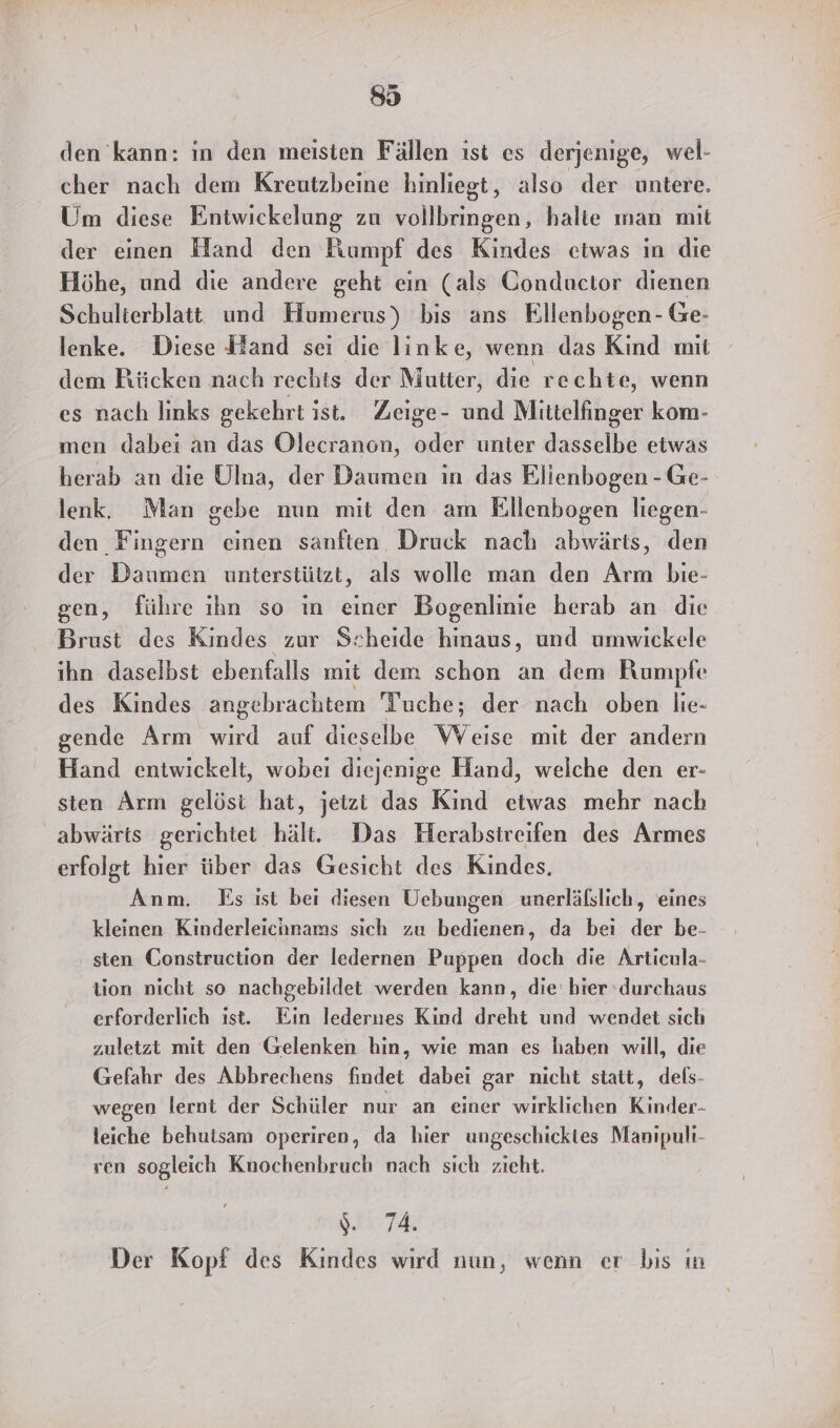 den kann: in den meisten Fällen ist es derjenige, wel- cher nach dem Kreutzbeine hinliegt, also der untere. Um diese Entwickelung zu vollbringen, halte ınan mit der einen Hand den Kumpt des Kindes etwas in die Höhe, und die andere geht ein (als Gonductor dienen Schulierblatt und Humerus) bis ans Ellenbogen- Ge- lenke. Diese Hand sei die linke, wenn das Kind mit dem Rücken nach rechts der Mutter, die rechte, wenn es nach links gekehrt ist. Zeige- und Mlittelfinger kom- men dabei an das Olecranon, oder unter dasselbe etwas herab an die Ulna, der Daumen in das Elienbogen - Ge- lenk. Man gebe nun mit den am Ellenbogen liegen- den Fingern einen sanften Druck nach abwärts, den der Daumen unterstützt, als wolle man den Arm bie- gen, führe ıhn so in einer Bogenlinie herab an die Brust des Kindes zur Scheide hinaus, und umwickele ihn daselbst ebenfalls mit dem schon an dem Rumpfe des Kindes angebrachtem Tuche; der nach oben lie- gende Arm wird auf dieselbe Weise mit der andern Hand entwickelt, wobei diejenige Hand, welche den er- sten Arm gelöst hat, jetzi das Kind etwas mehr nach abwärts gerichtet hält. Das Herabstreifen des Armes erfolgt hier über das Gesicht des Kindes. Anm. Es ist bei diesen Uebungen unerläfslich, eines kleinen Kinderleichnams sich zu bedienen, da bei der be- ‚ sten Construction der ledernen Puppen doch die Articula- tion nicht so nachgebildet werden kann, die' hier ‘durchaus erforderlich ıst. Ein ledernes Kind dreht und wendet sıch zuletzt mit den Gelenken hin, wie man es haben will, die Gefahr des Abbrechens Endet dabei gar nicht statt, dels- wegen lernt der Schüler nur an einer wirklichen Kinder. leiche behutsam operiren, da hier ungeschicktes Manipuli- ven sogleich Knochenbruch nach sich zieht. %. 74. Der Kopf des Kindes wird nun, wenn er bis ın