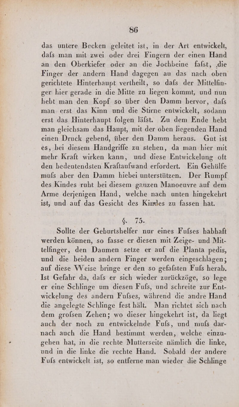 das untere Becken geleitet ıst, in der Art entwickelt, dals man mit zwei oder drei Fingern der einen Hand an den Oberkiefer oder an die Jochbeine falst, ‚die Finger der andern Hand dagegen au das nach oben gerichtete Hinterhaupt vertheilt, so dafs der Mittelfin- ger hier gerade in die Mitte zu liegen kommt, und nun hebt man den Kopf so über den Damm hervor, dafs man erst das Kinn und die Stirne eniwickelt, sodann erst das Hinterhaupt folgen läfst. Zu dem Ende hebt inan gleichsam das Haupt, mit der oben liegenden Hand einen Druck gebend, über den Damm heraus. Gut ist es, bei diesem Handgriffe zu stehen, da man hier mit mehr Kraft wirken kann, und diese Entwickelung oft den bedeutendsten Kraftaufwand erfordert. Ein Gehülfe mufs aber den Damm hiebei unterstützen. Der Rumpf des Kindes ruht bei diesem ganzen Manoeuvre auf dem Arme derjenigen Hand, welche nach unten hingekehrt ist, und auf das Gesicht des Kimdes zu fassen hat. 948,75 Sollte der Geburtshelfer nur eines Fufses habhaft werden können, so fasse er diesen mit Zeige- und Mit- telfinger, den Daumen setze er auf die Planta pedis, und die beiden andern Finger werden eingeschlagen; auf diese Weise bringe er den so gefalsten Fufs herab. Ist Gefahr da, dafs er sich wieder zurückzöge, so lege er eine Schlinge um diesen Fuls, und schreite zur Ent- wickelung des andern Fufses, während die andre Hand die angelegte Schlinge fest hält. Man richtet sich nach dem grolsen Zehen; wo dieser hingekehrt ist, da liegt auch der noch zu entwickelnde Fufs, und mufs dar- nach auch die Hand bestimmt werden, welche eınzu- gehen hat, ın die rechte Mutterseite nämlich die linke, und in die linke die rechte Hand. Sobald der andere Fufs entwickelt ıst, so entferne man wieder die Schlinge