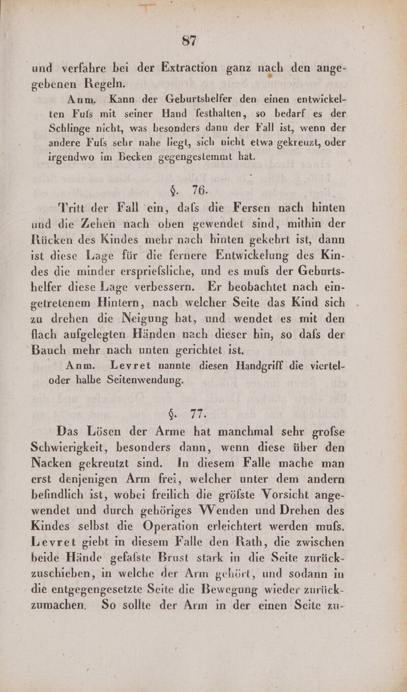 und verfahre bei der Extraction ganz nach den ange- gebenen Regeln. Aum. Kann der Geburtshelfer den einen entwickel- ten Fufs mit seiner Hand festhalten, so bedarf es der Schlinge nicht, was besonders dann der Fall ist, wenn der andere Fuls sehr nahe liegt, sich nicht elwa gekreuzt, oder irgendwo im Becken gegengestemmt hat. | 04.20; Vritt der Fall ein, dafs die Fersen nach hinten und die Zehen nach oben gewendet sind, mithin der Bücken des Kindes mehr nach hinten gekehrt ıst, dann ist diese Lage für die fernere Entwickelung des Kin- des die minder erspriefsliche, und es mufs der Geburts- helfer diese Lage verbessern. Er beobachtet nach em- getreienem Hintern, nach welcher Seite das Kind sich zu drehen die Neigung hat, und wendet es mit den flach aufgelegten Händen nach dieser hin, so dals der Bauch mehr nach unten gerichtet ıst. | Anm. Levret nannte diesen Handgriff die viertel- oder halbe Seitenwendung. IR? Das Lösen der Arme hat manchmal sehr grofse Schwierigkeit, besonders dann, wenn diese über den Nacken gekreutzt sind. In diesem Falle mache man erst denjenigen Arm frei, welcher unter dem andern befindlich ist, wobei freilich die gröfste Vorsicht ange- wendet und durch gehöriges Wenden und Drehen des Kindes selbst die Operation erleichtert werden mufs. Levret giebt ın diesem Falle den Rath, die zwischen beide Hände gefalsie Brust stark m die Seite zurück- zuschieben, in welche der Arm gehört, und sodann in die entgegengesetzte Seite die Bewegung wieder zurück- zumachen. So sollte der Arm in der einen Seite zu-