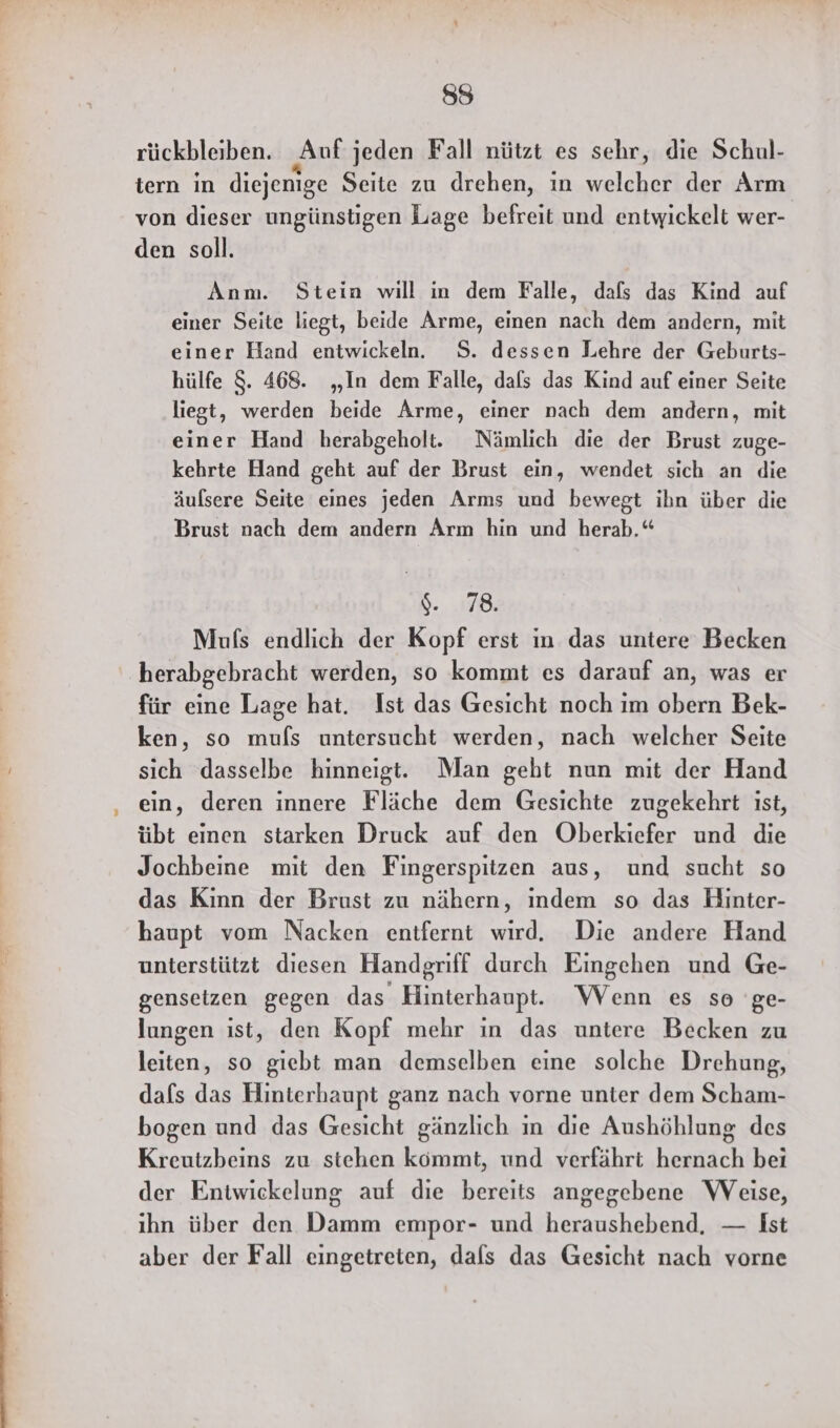 rückbleiben. Auf jeden Fall nützt es sehr, die Schul- tern in diejenige Seite zu drehen, in welcher der Arm von dieser ungünstigen Lage befreit und entwickelt wer- den soll. Anm. Stein will in dem Falle, dafs das Kind auf einer Seite liegt, beide Arme, einen nach dem andern, mit einer Hand entwickeln. S. dessen Lehre der Geburts- hülfe $. 468. „In dem Falle, dafs das Kind auf einer Seite liegt, werden beide Arme, einer nach dem andern, mit einer Hand herabgeholt. Nämlich die der Brust zuge- kehrte Hand geht auf der Brust ein, wendet sich an die äulsere Seite eines jeden Arms und bewegt ihn über die Brust nach dem andern Arm hin und herab.“ $. 78. Mufs endlich der Kopf erst ın das untere Becken herabgebracht werden, so kommt es darauf an, was er für eine Lage hat. Ist das Gesicht noch im obern Bek- ken, so mufs untersucht werden, nach welcher Seite sich dasselbe hinneigt. Man geht nun mit der Hand ein, deren innere Fläche dem Gesichte zugekehrt ist, übt einen starken Druck auf den Oberkiefer und die Jochbeine mit den Fingerspitzen aus, und sucht so das Kinn der Brust zu nähern, ındem so das Hinter- haupt vom Nacken entfernt wird. Die andere Hand unterstützt diesen Handgriff durch Eingehen und Ge- gensetzen gegen das Hinterhaupt. Wenn es so 'ge- lungen ıst, den Kopf mehr ın das untere Becken zu leiten, so giebt man demselben eine solche Drehung, dafs das Hinterhaupt ganz nach vorne unter dem Scham- bogen und das Gesicht gänzlich in die Aushöhlung des Kreutzbeins zu stehen kömmt, und verfährt hernach bei der Entwickelung auf die bereits angegebene Weise, ihn über den Damm empor- und heraushebend. — Ist aber der Fall eingetreten, dals das Gesicht nach vorne