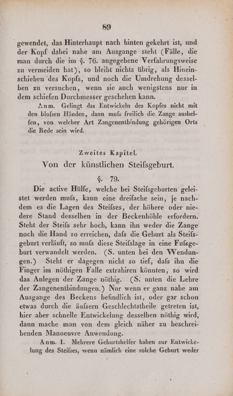 59 “gewendet, das Hinterhaupt nach hinten gekehrt ist, und der Kopf dabei nahe am Ausgange steht (Fälle, die man durch die im $. 76. angegebene Verfahrungsweise zu vermeiden hat), so bleibt nichts übrig, als Hinein- schieben des Kopfs, und noch die Umdrehung dessel- ben zu versnchen, wenn sie auch wenigstens nur ın dem schiefen Durchmesser geschehen kann. Anm. Gelingt das Entwickeln des Kopfes nicht mit den blofsen Händen, dann mufs freilich die Zange aushel- fen, von welcher Art Zangenentbindung gehörigen Orts ‚die Rede sein wird. | Zweites Kapitel. Von der künstlichen Steifsgeburt. $. 79 Die active Hülfe, welche bei Steilsgeburten gelei- stet werden mufs, kann eine dreifache sein, je nach- dem es die Lagen des Steilses, der höhere oder nie- dere Stand desselben in der Beckenhöhle erfordern. Steht der Steils sehr hoch, kann ihn weder die Zange noch die Hand so erreichen, dafs die Geburt als Steils- geburt verläuft, so muls diese Steilslage in eine Fufsge- burt verwandelt werden. (S. unten bei den Wendun- gen.) Sieht er dagegen nicht so tief, dafs ıhn die Finger ım nöthigen Falle extrahiren könnten, so wird das Anlegen der Zange nöthig. (8. unten die Lehre der Zangenentbindungen.) Nur wenn er ganz nahe am Ausgange des Beckens befindlich ist, oder gar schon etwas durch die äufsern Geschlechtstheile getreten ıst, hier aber schnelle Entwickelung desselben nöthig wird, dann mache man von dem gleich näher zu beschrei- benden Manoeuvre Anwendung. Anm. 1. Mehrere Geburtshelfer haben zur Entwicke- lung des Steilses, wenn nämlich eine solche Geburt weder