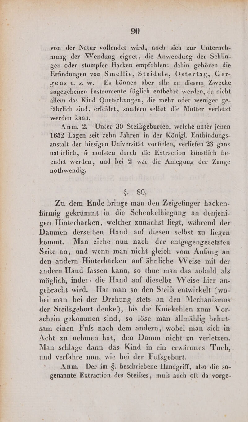 von der Natur vollendet wird, noch sich zur Unterneh- mung der Wendung eignet, die Anwendung der Schlin- gen oder stumpfer Hacken empfohlen: dahin gehören die Erfindungen von Smellie, Steidele, Ostertag, Ger- gensu.s. w. Es können aber alle zu diesem Zwecke angegebenen Instrumente füglich entbehrt werden, da nicht allein das Kind Quetschungen, die mehr oder weniger ge- fährlich sind, erleidet, sondern selbst die Mutter verletzt werden kann. Anm. 2. Unter 30 Steilsgeburten, welche unter jenen 1652 Lagen seit zehn Jahren in der Königl. Entbindungs- anstalti der hiesigen Universität vorfielen, verliefen 23 ganz natürlich, 5 mufsten durch die Extraciion künstlich be- endet werden, und bei 2 war die Anlegung der Zange nothwendig. $. 80. Zu dem Ende bringe man den Zeigefinger hacken- förmig gekrümmt ın die Schenkelbiegung an denjeni- gen Hinterbacken, welcher zunächst liegt, während der Daumen derselben Hand auf diesen selbst zu liegen kommt. Man ziehe nun nach der entgegengesetzteu Seite an, und wenn man nicht gleich vom Anfang an den andern Hinterbacken auf ähnliche WVeise mit der andern Hand fassen kann, so thue man das sobald als möglich, inder: die Hand auf dieselbe Weise hier an- gebracht wird. Hat man so den Steils entwickelt (wo- bei man hei der Drehung stets an den Mechanismus der Steilsgeburt denke), bis die Kniekehlen zum Vor- schein gekommen sind, so löse man allmählig behut- sam einen Fufs nach dem andern, wobei man sich in Acht zu nehmen hat, den Damm nicht zu verletzen. Man schlage dann das Kind in ein erwärmtes Tuch, und verfahre nun, wie bei der Fulsgeburt. Anm. Der im $. beschriebene Handgriff, also die so- genannte Extraction des Steilses, muls auch oft da vorge-