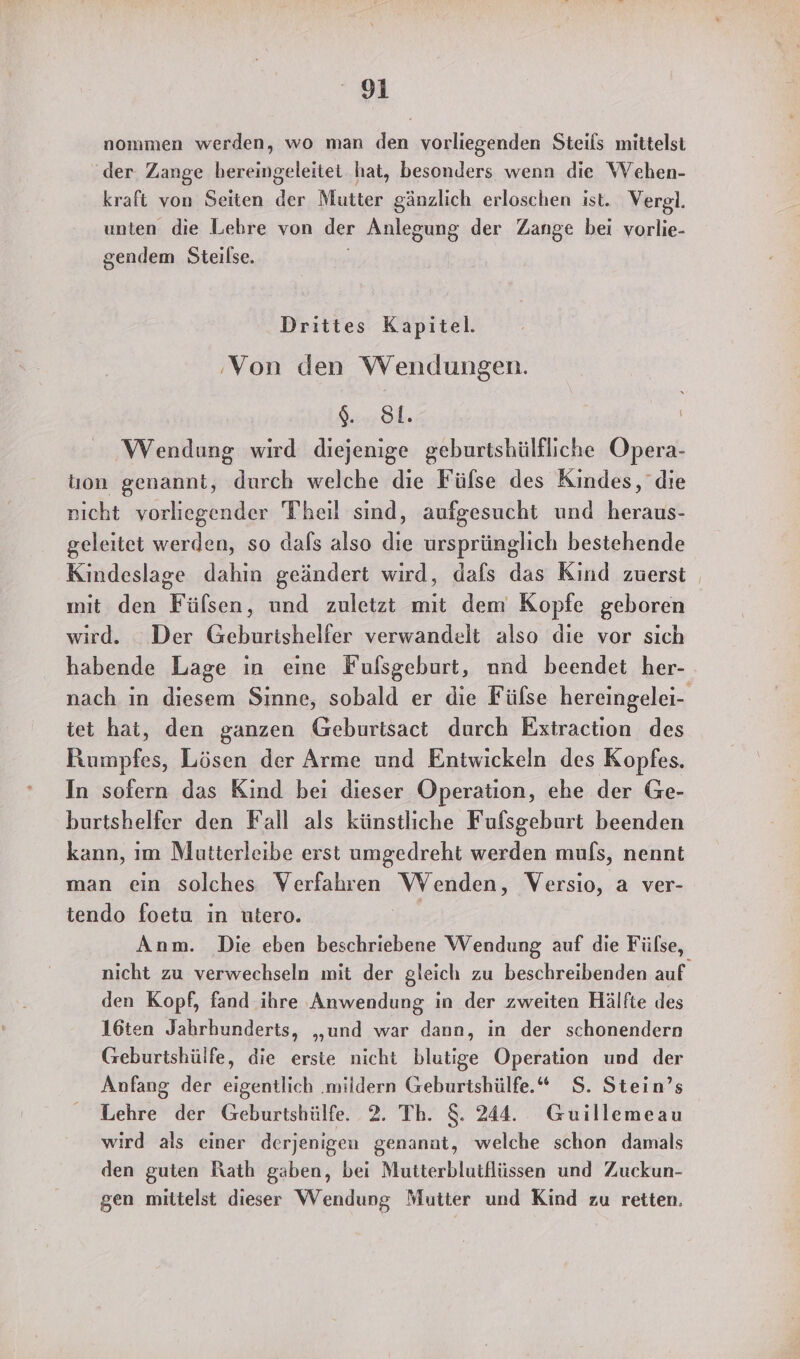 nommen werden, wo man den vorliegenden Steils mittelst der Zange hereingeleitet hat, besonders wenn die Wehen- kraft von Seiten der Mutter gänzlich erloschen ist. Vergl. unten die Lebre von der Anlegung der Zange bei vorlie- gendem Steilse. Drittes Kapitel. ‚Von den Wendungen. a Wendung wird diejenige geburtshülfliche Opera- ton genannt, durch welche die Fülse des Kindes, die nıcht vorliegender Theil sind, aufgesucht und heraus- geleitet werden, so dals also die ursprünglich bestehende Kindeslage dahin geändert wird, dafs das Kind zuerst mit den Fülsen, und zuletzt mit dem Kopfe geboren wird. _ Der Geburtishelfer verwandelt also die vor sich habende Lage in eine Fufsgeburt, nnd beendet her- nach in diesem Sinne, sobald er die Fülse hereingelei- tet hat, den ganzen Geburtsact durch Extraction des Rumpfes, Lösen der Arme und Entwickeln des Kopfes. In sofern das Kind bei dieser Operation, ehe der Ge- burtshelfer den Fall als künstliche Fufsgeburt beenden kann, ım Mutterleibe erst umgedreht werden muls, nennt man ein solches Verfahren Wenden, Versio, a ver- tendo foetu in utero. Anm. Die eben beschriebene Wendung auf die Fülse, nicht zu verwechseln mit der gleich zu beschreibenden auf den Kopf, fand ihre Anwendung in der zweiten Hälfte des 16ten Jahrhunderts, „und war dann, in der schonendern Geburtshülfe, die erste nicht blutige Operation und der Anfang der eigentlich ‚mildern Geburtshülfe.* $. Stein’s Lehre der Geburtshülfe 2. Th. S. 244. Guillemeau wird als einer derjenigen genanat, welche schon damals den guten Rath gaben, bei Mutterblutflüssen und Zuckun- gen mittelst dieser Wendung Mutter und Kind zu retten.