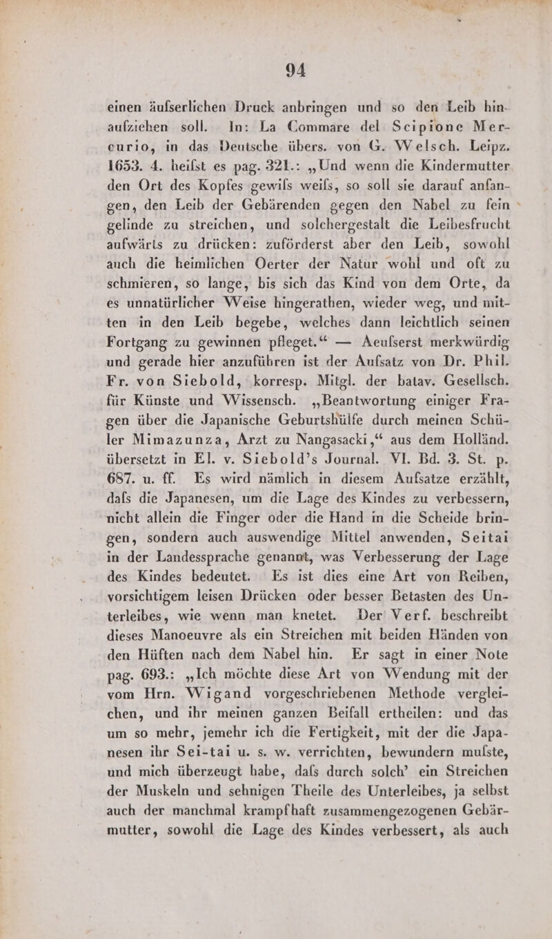 einen äufserlichen Druck anbringen und so den Leib hin. aufziehen soll. In: La Commare del Scipione Mer- curıo, in das Deutsche übers. von G. Welsch. Leipz. 1653. 4. heilst es pag. 321.: „Und wenn die Kindermutter den Ort des Kopfes gewils weils, so soll sie darauf anfan- gen, den Leib der Gebärenden gegen den Nabel zu fein gelinde zu streichen, und solchergestalt die Leibesfrucht aufwärts zu drücken: zuförderst aber den Leib, sowohl auch die heimlichen Oerter der Natur wohl und oft zu schmieren, so lange, bis sich das Kind von dem Orte, da es unnatürlicher Weise hingerathen, wieder weg, und mit- ten in den Leib begebe, welches dann leichtlich seinen Fortgang zu gewinnen pfleget.“ — Aeufserst merkwürdig und gerade hier anzufübren ist der Aufsatz von Dr. Phil. Fr. von Siebold, ‚korresp. Mitgl. der batav. Gesellsch. für Künste und Wissensch. „Beantwortung einiger Fra- gen über die Japanische Geburtshülfe durch meinen Schü- ler Mimazunza, Arzt zu Nangasacki,“ aus dem Holländ. übersetzt in El. v. Siebold’s Journal. VI. Bd. 3. St. p. 687. u. ff. Es wird nämlich in diesem Aufsatze erzählt, dals die Japanesen, um die Lage des Kindes zu verbessern, nicht allein die Finger oder die Hand in die Scheide brin- gen, sondern auch auswendige Mittel anwenden, Seitai in der Landessprache genannt, was Verbesserung der Lage des Kindes bedeutet. Es ıst dies eine Art von Reiben, vorsichtigem leisen Drücken oder besser Betasten des Un- terleibes, wie wenn man knetet. Der Verf. beschreibt dieses Manoeuvre als ein Streichen mit beiden Händen von den Hüften nach dem Nabel hin. Er sagt in einer Note pag. 693.: „Ich möchte diese Art von Wendung mit der vom Hrn. Wigand vorgeschriebenen Methode verglei- chen, und ihr meinen ganzen Beifall ertheilen: und das um so mehr, jemehr ich die Fertigkeit, mit der die Japa- nesen ihr Sei-tai u. s. w. verrichten, bewundern mulste, und mich überzeugt habe, dafs durch solch’ ein Streichen der Muskeln und sehnigen Theile des Unterleibes, ja selbst auch der manchmal krampfhaft zusammengezogenen Gebär- mutter, sowohl die Lage des Kindes verbessert, als auch
