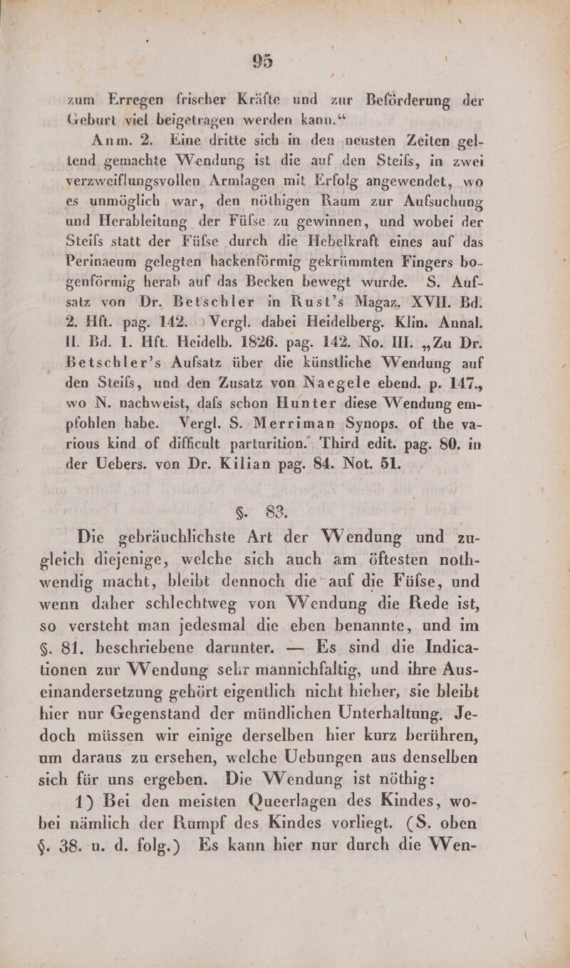 zum Erregen frischer Kräfte und zur Beförderung der Geburt viel beigetragen werden kann.“ Anm. 2. Eine dritte sich in den ‚neusten Zeiten gel- tend gemachte Wendung ist die auf den Steils, in zwei verzweiflungsvollen Armlagen mit Erfolg angewendet, wo es unmöglich war, den nöthigen Raum zur Aufsuchung und Herableitung der Fülse zu gewinnen, und wobei der Steils statt der Fülse durch die Hebelkraft eines auf das Perinaeum gelegten hackenförmig gekrümmten Fingers bo- genförmig herab auf das Becken bewegt wurde. S. Auf- satz von Dr. Betschler in Rust’s Magaz. XVIl. Bd. 2. Hft. pag. 142. »Vergl. dabei Heidelberg. Klin. Annal. il. Bd. 1. Hft. Heidelb. 1826. pag. 142. No. Il. „Zu Dr. Betschler’s Aufsatz über die künstliche Wendung auf den Steils, und den Zusatz von Naegele ebend. p. 147., wo N. nachweist, dals schon Hunter diese Wendung em- pfohlen habe. Vergl. S. Merriman ‚Synops. of the va- rious kind of difficult parturition. Third edit. pag. 80. in der Uebers. von Dr. Kilian pag. 84. Not. 51. $. 88. Die gebräuchlichste Art der Wendung und zu- gleich diejenige, welche sich auch am öftesten noth- wendig macht, bleibt dennoch dieauf die Fülse, und wenn daher schlechtweg von Wendung die Rede ıst, so versteht man jedesmal die eben benannte, und im $. 81. beschriebene darunter. — Es sind die Indica- tionen zur Wendung sehr mannıchfaltig, und ıhre Aus- einandersetzung gehört eigentlich nicht hieher, sie bleibt hier nur Gegenstand der mündlichen Unterhaltung. Je- doch müssen wir einige derselben hier kurz berühren, um daraus zu ersehen, welche Üebungen aus denselben sich für uns ergeben. Die Wendung ist nöthig: 1) Bei den meisten Queerlagen des Kindes, wo- bei nämlich der Rumpf des Kindes vorliegt. (8. oben $. 38. u. d. folg.) Es kann hier nur durch die WVen-