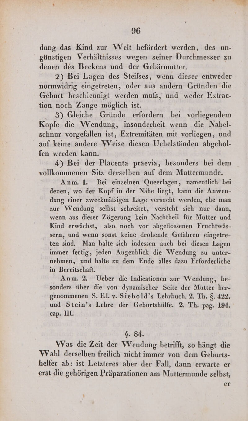 dung das Kind zur Welt befördert werden, des un- günstigen Verhältnisses wegen seiner Durchmesser zu denen des Beckens und der Gebärmutter. 2) Bei Lagen des Steilses, wenn dieser entweder normwidrig eingetreten, oder aus andern Gründen die Geburt beschieunigt werden muls, und weder Extrac- tion noch Zange möglich ist. 3) Gleiche Gründe erfordern bei vorliegendem Kopfe die Wendung, insonderheit wenn die Nabel- schnur vorgefallen ist, Extremitäten mit vorliegen, und _ auf keine andere VWVeise diesen Üebelständen abgehol- fen werden kann. 4) Bei der Placenta praevia, besonders bei dem vollkommenen Sitz derselben auf dem Muttermunde. Anm. 1. Bei einzelnen Queerlagen, namentlich bei denen, wo der Kopf in der Nähe liegt, kann die Anwen- dung einer zweckmälsigen Lage versucht werden, ehe man zur Wendung selbst schreitet, versteht sich nur dann, wenn aus dieser Zögerung kein Nachtheil für Mutter und Kind erwächst, also. noch vor abgellossenen Fruchtwäs- sern, und wenn sonst keine drohende Gefahren eingetre- ten sind. Man halte sich indessen auch bei diesen Lagen immer fertig, jeden Augenblick die Wendung zu unter- nehmen, und halte zu dem Ende alles dazu Erforderliche in Bereitschaft. Anm. 2. Ueber die Indicationen zur Wendung, be- sonders über die von dynamischer Seite der Mutter her- genommenen S. El. v. Siebold’s Lehrbuch. 2. Th. $. 422. und Stein’s Lehre der Geburtshülfe. 2. Th. pag. 194, cap. III. $. 84. Was die Zeit der Wendung betrifft, so hängt die Wahl derselben freilich nicht immer von dem Geburts- helfer ab: ıst Letzteres aber der Fall, dann erwarte er erst die gehörigen Präparationen am Muttermunde selbst, er