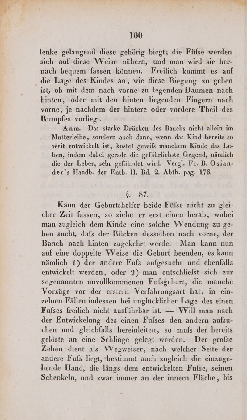 a Me 100 lenke gelangend diese gehörig biegt; die Füfse werden sıch auf diese WVeise nähern, und man wird sie her- nach bequem fassen können. Freilich kommt es auf die Lage des Kindes an, wie diese Biegung zu geben ıst, ob mit dem nach vorne zu legenden Daumen nach hinten, oder mit den hinten liegenden Fingern nach vorne, je nachdem der hintere oder vordere Theil des Rumpfes vorliegt. Anm. Das starke Drücken des Bauchs nicht allein im Mutterleibe, sondern aueh dann, wenn das Kind bereits so weit entwickelt ist, kostet gewils manchem Kinde das Le- ben, indem dabei gerade die gefährlichste Gegend, nämlich die der Leber, sehr gefährdet wird. Vergl. Fr. B. Osian- der’s Handb. der Entb. II. Bd. 2. Abth. pag. 176 9. 87. Kann der Geburtshelfer beide Fülse nicht zu glei- cher Zeit fassen, so ziehe er erst einen herab, wobei man zugleich dem Kinde eine solche Wendung zu ge- ben sucht, dafs der Rücken desselben nach vorne, der Barıch nach hinten zugekehrt werde, Man kann nun auf eine doppelte Weise die Geburt beenden, es kann nämlich 1) der andere Fufs aufgesucht und. ebenfalls entwickelt werden, oder 2) man entschliefst sich zur sogenannten unvollkommenen Fufsgeburt, die manche Mor vor der erstern Verfahrungsart hat, ın ein- zelnen Fällen indessen bei unglücklicher Lage des einen Fulses freilich nicht ausführbar ıst. — Will man nach der Entwickelung des einen Fulses den andern aufsu- chen und gleichfalls hereinleiten, so mufs der bereits gelöste an eine Schlinge gelegt werden. Der grofse Zehen dient als Wegweiser, nach welcher Seite der andere Fufs liegt, ‘bestimmt auch zugleich die einzuge- hende Hand, die längs dem entwickelten Fulse, seinen Schenkeln, und zwar immer an der innern Fläche, bis