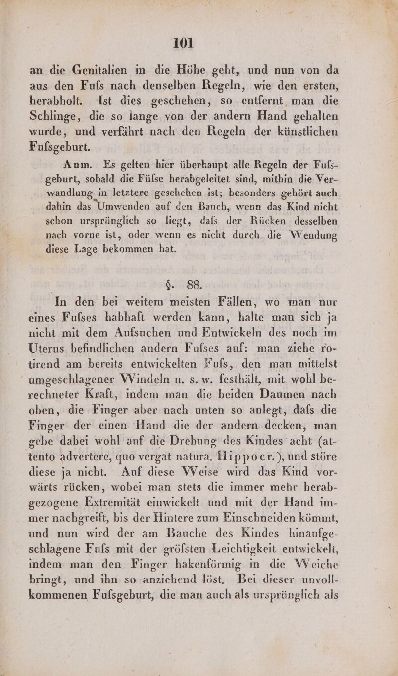 an die Genitalien ım die Höhe geht, und nun von da aus den Fuls nach denselben Regeln, wie den ersten, herabholt. Ist dies geschehen, so entfernt. man die Schlinge, die so iange von der andern Hand gehalten wurde, und verfährt nach den Kegeln der künstlichen Fufsgeburt. Anm. Es gelten hier überhaupt alle Regeln der Fuls- geburt, sobald die Fülse herabgeleitet sind, mithin die Ver- wandlung. in letztere geschehen ist; besonders gehört auch dahin das Umwenden auf den Bauch, wenn das Kind nicht schon ursprünglich so liegt, dals der Rücken desselben nach vorne ist, oder wenn es nicht durch die Wendung diese Lage bekommen hat. 9:88. In den bei weıtem meisten Fällen, wo man nur eines Fufses habhaft werden kann, halte man sich ja nicht mit dem Aufsuchen und Entwickeln des noch ım Uterus befindlichen andern Fufses auf: man ziehe ro- trend am bereits entwickelien Fufs, den man mittelst umgeschlagener Windeln u. s. w. festhält, mit. wohl be- rechneter Kraft, indem man die beiden Daumen nach oben, die Finger aber nach unten so anlegt, dafs die Finger der einen Hand die der andern decken, man gebe dabei wohl auf die Drehung des Kindes acht (at- tento advertere, quo vergat natura. Hippocr.), und störe diese ja nicht. Auf diese Weise wird das Kind vor- wärts rücken, wobeı man stets die immer mehr herab- gezogene Extremität einwickelt und mit der Hand ım- mer nachgreift, bis der Hintere zum Einschneiden kömmt, und nun wird der am Bauche des Kindes hinaufge- schlagene Fuls mit der gröfsten Leichtigkeit entwickelt, indem man den Finger hakenförmig ın die Weiche bringt, und ıhn so anziehend löst, Bei dieser unvoll- kommenen Fufsgeburt, die man auch als ursprünglich als