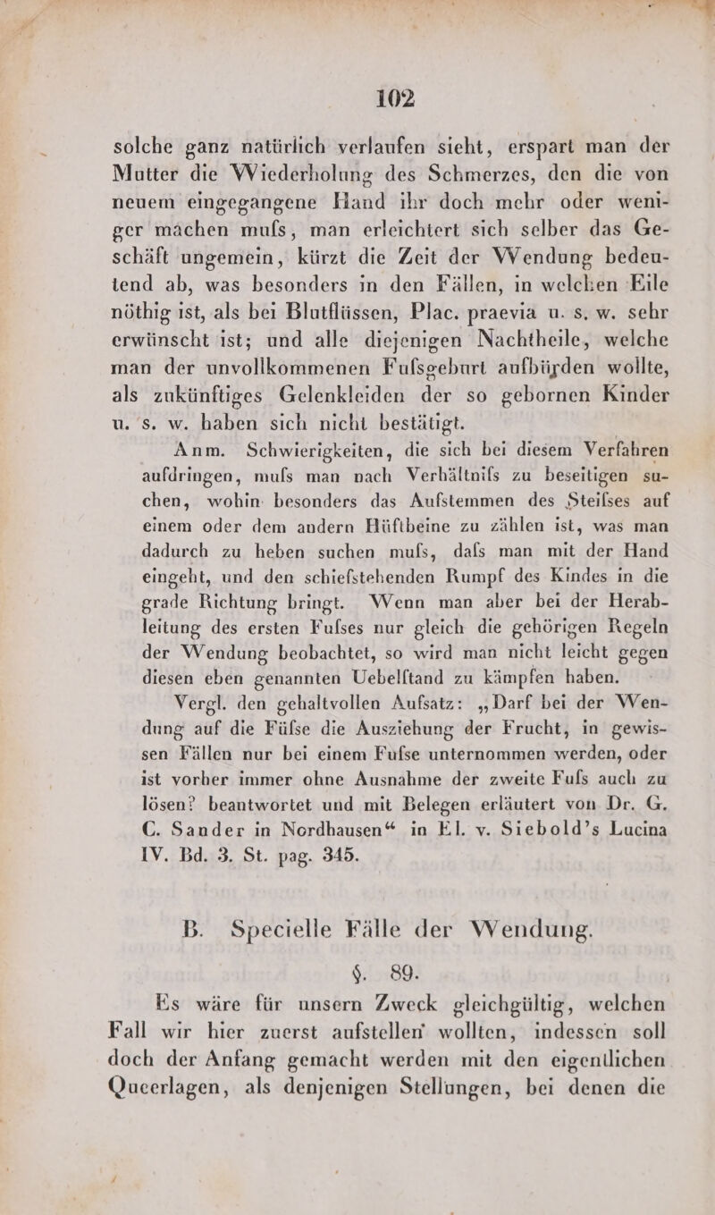 solche ganz natürlich verlaufen sieht, erspart man der Mutter die WViederholung des Schmerzes, den die von neuem eingegangene Hand ihr doch mehr oder weni- ger machen mufs, man erleichtert sich selber das Ge- schäft ungemein, kürzt die Zeit der Wendung bedeu- tend ab, was besonders in den Fällen, in welchen Eile nöthig ist, als bei Blutflüssen, Plac. praevia u. s. w. sehr erwünscht ist; und alle diejenigen Nachtheile, welche man der unvollkommenen Fufsgeburt aufbürden wollte, als zukünftiges Gelenkleiden der so gebornen Kinder u. s. w. haben sich nicht bestätigt. Anm. Schwierigkeiten, die sich bei diesem Verfahren aufdringen, muls man nach Verhältnils zu beseitigen su- chen, wohin: besonders das Aufstemmen des Steilses auf einem oder dem andern Hüftbeine zu zählen ist, was man dadurch zu heben suchen mufs, dals man mit der Hand eingeht, und den schiefstehenden Rumpf des Kindes in die grade Richtung bringt. Wenn man aber bei der Herab- leitung des ersten Fulses nur gleich die gehörigen Regeln der Wendung beobachtet, so wird man nicht leicht gegen diesen eben genannten Uebelftand zu kämpfen haben. Vergl. den gehaltvollen Aufsatz: „Darf bei der Wen- dung auf die Fülse die Ausziehung der Frucht, in gewis- sen Fällen nur bei einem Fufse unternommen werden, oder ist vorher immer ohne Ausnahme der zweite Fuls auch zu lösen? beantwortet und mit Belegen erläutert von Dr. G. C. Sander in Nordhausen“ in El. v. Siebold’s Lucina IV. Bd. 3. St. pag. 345. B. Specielle Fälle der Wendung. ). 89. Ks wäre für unsern Zweck gleichgültig, welchen Fall wir hier zuerst aufstellen wollten, indessen soll doch der Anfang gemacht werden mit den eigenllichen Qucerlagen, als denjenigen Stellungen, bei denen die