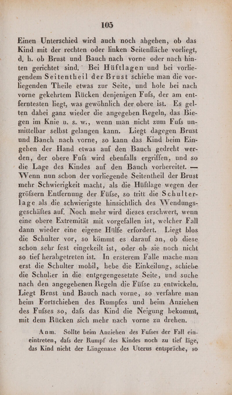 Einen Unterschied wird auch noch abgeben, ob das Kind mit der rechten oder linken Seitenfläche vorliegt, d. h. ob Brust und Bauch nach vorne oder nach hin- ten gerichtet sind.” Bei Hüftlagen und bei vorlie- gendem Seitentheil der Brust schiebe man die vor- liegenden Theile etwas zur Seite, und hole bei nach vorne gekehriem Rücken denjenigen Fuls, der am ent- ferntesten liegt, was gewöhnlich der obere ist. Es gel- ten dabei ganz wieder die angegeben Regeln, das Bie- gen ım Knie u. s. w., wenn man nicht zum Fufs un- mittelbar selbst gelangen kann. Liegt dagegen Brust und Banch nach vorne, so kann das Kind beim Ein- gehen der Hand etwas auf den Bauch gedreht wer- den, der obere Fufs wird ebenfalls ergriffen, und so ‘die Lage des Kindes auf den Bauch vorbereitet. — WVenn nun schon der vorliegende Seitentheil der Brust mehr Schwierigkeit macht, als die Hüftlage wegen der- gröfsern Entfernung der Füfse, so tritt die Schulter- lage als die schwierigste hinsichtlich des VV endungs- geschäftes auf. Noch mehr wird dieses erschwert, wenn eine obere Extremität mit. vorgefallen ist, welcher Fall dann wieder eine eigene Hiilfe erfordert. Liegt blos die Schulter vor, so kömmt es darauf an, ob diese schon schr fest eingekeilt ist, oder ob sie noch nicht so tief herabgetreten ist. In ersterem Falle mache man erst die Schulter mobil, hebe die Einkeilung, schiebe die Schulier in die entgegengesetzte Seite, und suche nach den angegebenen Regeln die Füfse zu entwickeln. Liegt Brust und Bauch nach vorne, so verfahre man beim Fortschieben des Rumpfes und beim Anziehen des Fufses so, dafs das Kind die Neigung bekommt, mit dem Rücken sich mehr nach vorne zu drehen. Anm. Sollte beim Anziehen des Fulses der Fall ein- eintreten, dals der Rumpf des Kindes noch zu tief läge, das Kind nicht der Längenaxe des Üterus entspräche, so