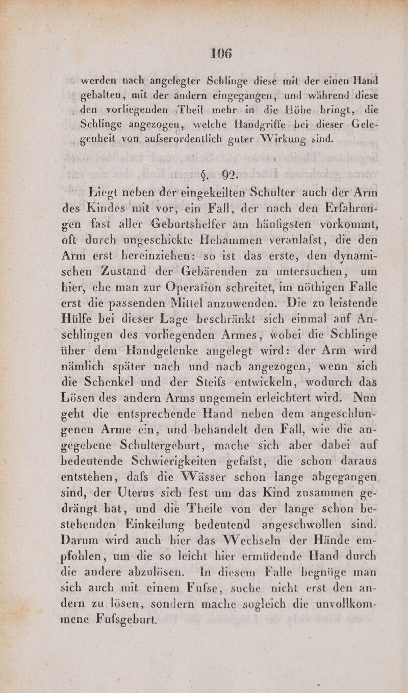 ‚ werden nach. angelegter Schlinge diese mit der einen Hand ‘gehalten, mit der ändern eingegangen, und während diese ‚ den vorliegenden ‚Theil mehr in die Höhe bringt, die Schlinge angezogen, welche Handgriffe bei dieser Gele- genheit von aulserordentlich guter Wirkung sind. ’ 9.99. Liegt neben der'eingekeilten Schulter auch der Arm des Kindes mit vor, ein Fall, der nach den Erfahrun- gen fast aller Geburtshelfer am häufigsten vorkommt, oft durch ungeschickte Hebammen veranlafst, die den Arm erst hereinziehen: 'so ıst das erste, den dynamı- schen Zustand der Gebärenden zu untersuchen, um hier, che man zur Operation schreitet, im nöthigen Falle erst die passenden Mittel anzuwenden. Die zu leistende Hülfe bei dieser Lage beschränkt sich einmal auf An- schlingen des vorliegenden Armes, wobei die Schlinge über dem Handgelenke angelegt wird: der Arm wird nämlich später nach und nach angezogen, wenn sich die Schenkel und der Steifs entwickeln, wodurch das Lösen des andern Arms ungemein erleichtert wırd. Nun geht die entsprechende Hand neben dem angeschlun- genen Arme ein, und behandelt den Fall, wie die an- gegebene Schultergeburt, mache sich aber dabei auf bedeutende Schwierigkeiten gefalst, die schon daraus entstehen, dafs die Wässer schon lange abgegangen, sind, der Üterus sich fest um das Kind zusammen ge- drängt hat, und die Theile von der lange schon be- stehenden Einkeilung bedeutend angeschwollen sind. Darum wird auch bier das Wechseln der Hände em- pfonlen, um die so leicht hier ermüdende Hand durch die andere abzulösen. In diesem Falle begniige man sich auch mit einem Fulfse, suche nicht erst den an- dern zu lösen, sondern mache sogleich die unvollkom- mene Fulsgeburt.