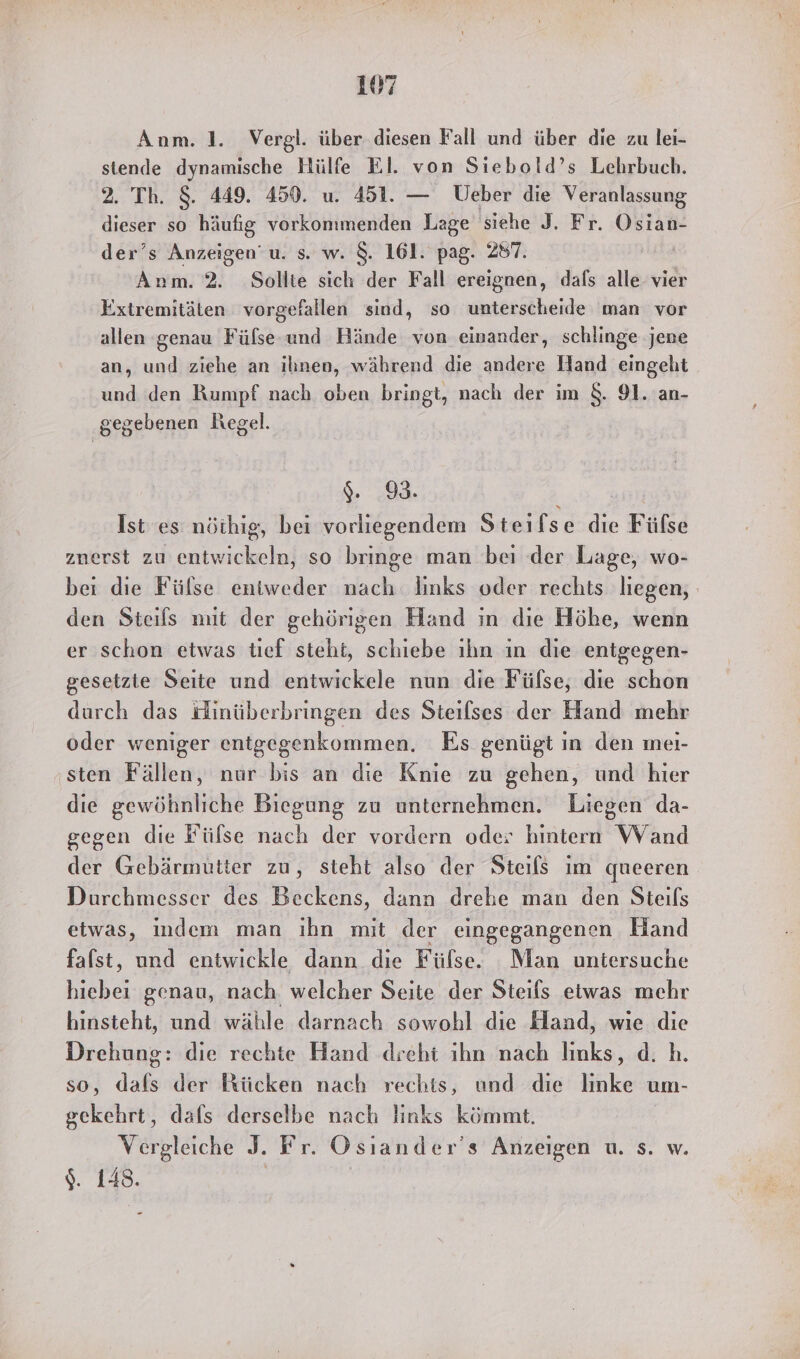 Anm. 1. Vergl. über. diesen Fall und über die zu lei- stende dynamische Hülfe El. von Siebold’s Lehrbuch. 2. Th. $. 449. 459. u. 451. — Ueber die Veranlassung dieser so häufig vorkonımenden Lage siehe J. Fr. Oszän- der’s Anzeigen’ u. s. w. $. 161. pag. 287. Ä Anm. 2. Sollte sich der Fall ereignen, dals alle vier Extremitäten vorgefallen sind, so unterscheide man vor allen genau Fülse und Hände von einander, schlinge jene an, und ziehe an ihnen, während die andere Hand eingeht und den Rumpf nach oben bringt, nach der im $&amp;. 91. an- gegebenen Regel. %. 93. Ist es nöthig, bei vorliegendem Steifse die Fülse zuerst zu entwickeln, so bringe man beı der Lage, wo- bei die Fülse eniweder nach. links oder rechts liegen, den Steils mut der gehörigen Hand ın die Höhe, wenn er schon etwas tief steht, schiebe ıhn ın die entgegen- gesetzte Seite und entwickele nun die Fülse, die schon durch das Hinüberbringen des Steilses der Hand mehr oder weniger entgegenkommen. Es genügt ın den meı- sten Fällen, nur bis an die Knie zu gehen, und hier die gewöhnliche Biegung zu unternehmen. Liegen da- gegen die Fülse nach der vordern oder hintern Wand der Gebärmutter zu, steht also der Steils im queeren Durchmesser des Beckens, dann drehe man den Steils etwas, indem man ihn mit der eingegangenen Hand fafst, und entwickle dann die Fülse. Man uniersuche hiebei genau, nach welcher Seite der Steifs etwas mehr hinsteht, und wähle darnach sowohl die Hand, wie die Drehung: die rechte Hand dreht ıhn nach links, d. h. so, 1 der Ktücken nach rechts, und die linke um- gckehrt, dafs derselbe nach links kömmt. Vergleiche J. Fr. Osıander’s Anzeigen u. s. w. $. 148.