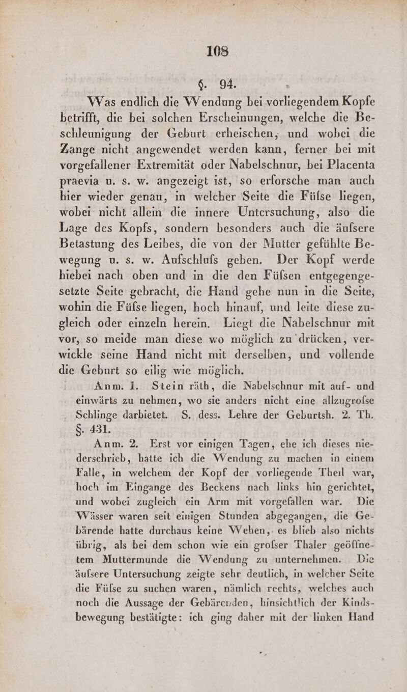6. 94. Was endlich die Wendung bei vorliegendem Kopfe betrifft, die bei solchen Erscheinungen, welche die Be- schleunigung der Geburt erheischen, und wobei die Zange nicht angewendet werden kann, ferner bei mit vorgefallener Extremität oder Nabelschnur, bei Placenta praevia u. s. w. angezeigt ist, so erforsche man auch hier wieder genau, in welcher Seite die Fülse liegen, wobeı nicht allein die innere Untersuchung, also die Lage des Kopfs, sondern besonders auch die äulsere Betastung des Leibes, die von der Mutter gefühlte Be- wegung u. s. w. Aufschlufs geben. Der Kopf werde hiebei nach oben und in die den Fülsen entgegenge- setzte Seite gebracht, die Hand gehe nun in die Seite, wohin die Fülse liegen, hoch hinauf, und leite diese zu- gleich oder einzeln herein. Liegt die Nabelschnur mit vor, so meide man diese wo möglich zu drücken, ver- wickle seine Hand nicht mit derselben, und vollende die Geburt so eilig wie möglich. Anm. 1. Stein räth, die Nabelschnur mit auf- und einwärts zu nehmen, wo sie anders nicht eine allzugrolse Schlinge darbietet. S. dess. Lehre der Geburtsh. 2. Th. $. 431. Anm. 2. Erst vor einigen Tagen, ehe ich dieses nie- derschrieb, hatte ich die Wendung zu machen in einem Falle, in welchem der Kopf der vorliegende Theil war, hoch im Eingange des Beckens nach links hin gerichtet, und wobei zugleich ein Arm mit vorgefallen war. Die Wässer waren seit einigen Stunden abgegangen, die Ge- bärende hatte durchaus keine Wehen,: es blieb also nichts übrig, als bei dem schon wie ein grofser Thaler geöffne- tem Muttermunde die Wendung zu unternehmen. Die äufsere Untersuchung zeigte sehr deutlich, in welcher Seite die Fülse zu suchen waren, nämlich rechts, welches auch noch die Aussage der Gebärerden, hinsichtlich der Kinds- bewegung bestätigte: ich ging daher mit der linken Hand
