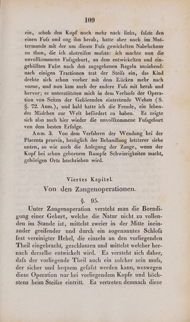 ein, schob den Kopf noch mehr nach links, faflste den ‚einen Fuls und zog ihn herab, hatte aber noch im Mut- iermunde mit der um diesen Fufls gewickelten Nabelschnur zu thun, die ich abstreifen mufste: ich machte nun die unvollkommene Fulsgeburt, an dem entwickelten und ein- gehüllten Fulse nach den angegebenen Regeln anziehend: nach einigen 'Tractionen trat der Steils ein, das Kind drehte sich schon vorher mit dem Rücken mehr nach vorne, und nun kam auch der andere Fuls mit herab und hervor; es unterstützten mich in dem Verlaufe der Opera- tion von Seiten der Gebärenden eintretende Wehen (S. '$. 72. Anm.), und bald hatte ich die Freude, ein leben- des Mädchen zur Welt befördert zu haben. Es zeigte sich also auch hier wieder die unvollkommene Fufsgeburt von dem besten Erfolge. Anm. 3. Von dem Verfahren der Wendung bei der Placenta praevia, bezüglich der Behandlung letzterer siehe unten, so wie auch die ÄAnlegung der Zange, wenn der Kopf bei schon gebornem Rumpfe Schwierigkeiten macht, gehörigen Orts beschrieben wird. Viertes Kapitel. Von den Zangenoperationen. $. 95. Unter Zangenoperation versteht man die Beendi- gung einer Geburt, welche die Natur nicht zu vollen- den ım Stande ist, mittelst zweier ın der Mitte ınein- ander greifender und durch ein sogenanntes Schlofs fest vereinigter Hebel, die einzeln an den vorliegenden Theil eingebracht, geschlossen und mittelst welcher her- nach derselbe entwickelt wird. Es versteht sich daher, dafs der vorliegende Theil auch ein solcher sein muls, der sicher und bequem gefafst werden kann, weswegen diese Operation nur bei vorliegendem Kopfe und höch- stens beim Steilse eintritt. Es vertreten demnach diese