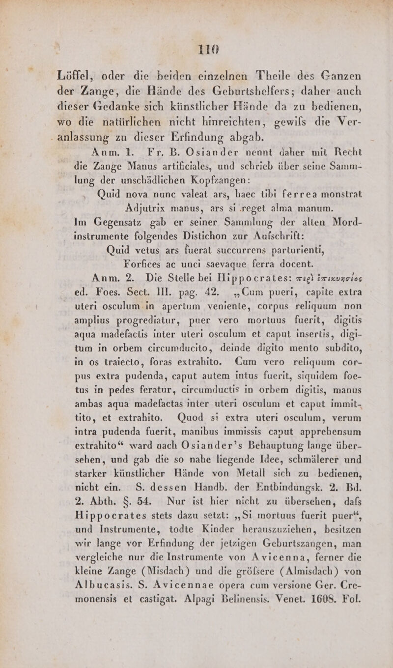 Löffel, oder die beiden einzelnen Theile des Ganzen der Zange, die Hände des Geburtshelfers; daher auch dieser Gedanke sich künstlicher Hände da zu bedienen, wo die natürlichen nicht hinreichten, gewils die Ver- ‚anlassung zu dieser Erfindung abgab. Anm. 1. Fr. B. Osiander nennt daher mit Recht die Zange Manus artificiales, und schrieb über seine Samm- lung der unschädlichen Kopfzangen: ‚ Quid nova nunc valeat ars, haec tibi ferrea monstrat Adjutrix manus, ars si .reget alma manum. Im Gegensatz gab er seiner Sammlung der alten Mord- instrumente folgendes Distichon zur Autschrift: Quid vetus ars fuerat succurrens parturienti, Forfices ac uncı saevaque ferra docent. Anm. 2. Die Stelle bei Hippocrates: zzgl Erızuneios ed. Foes. Sect. Ill. pag. 42. „Cum pueri, capite extra uteri osculum in apertum venienle, corpus religuum non amplius progrediatur, puer vero mortuus fuerit, digitis aqua madefactis inter uteri osculum et caput insertis, digi- tum in orbem circumducito, deinde digito mento subdito, in os traiecto, foras extrahito. Cum vero reliquum cor- pus extra pudenda, caput autem intus fuerit, siquidem foe- tus in pedes feratur, circumductis in orbem digitis, manus ambas aqua madelfactas inter uteri osculum et caput immit- tito, et extrahito. Quod sı extra uteri osculum, verum intra pudenda fuerit, manıbus immissis canut apprehensum extrahito“ ward nach Osiander’s Behauptung lange über- sehen, und gab die so nahe liegende Idee, schmälerer und starker künstlicher Hände von Metall sich zu bedienen, nicht ein. S. dessen Handb. der Entbindungsk. 2. Bd. 2. Abth. $. 54. Nur ist hier nicht zu übersehen, dafs Hippocrates stets dazu setzt: „„Si mortuus fuerit puer“, und Instrumente, todte Kinder herauszuziehen, besitzen wir lange vor Erfindung der jetzigen Geburtszangen, man vergleiche nur die Instrumente von Avicenna, ferner die kleine Zange (Misdach) und die grölsere (Almisdach) von Albucasis. S. Avicennae opera cum versione Ger. Cre- ınonensis et castigat. Alpagi Belinensis. Venet. 1608. Fol.