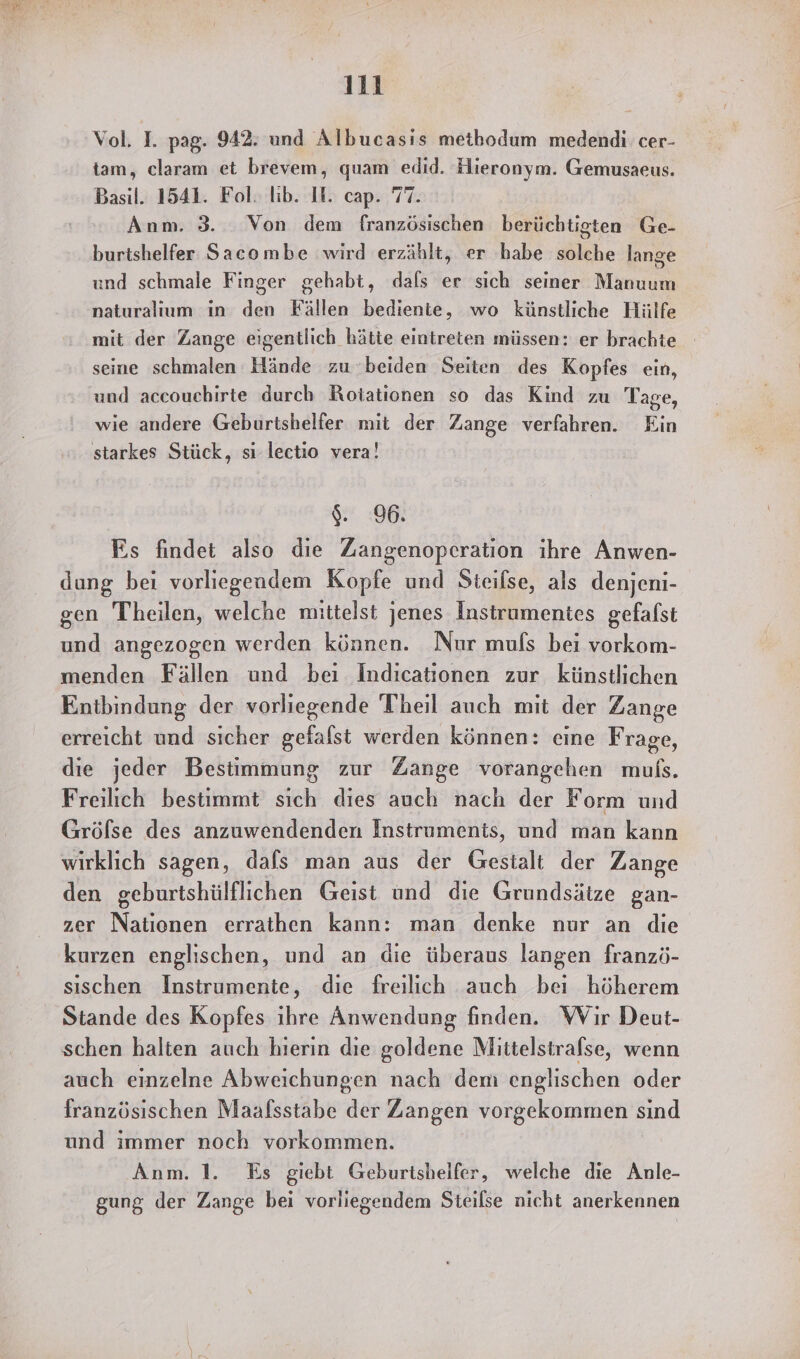 Vol. I. pag. 942: und Albucasis methodum medendi. cer- tam, claram et brevem, quam edid. Hieronym. Gemusaeus. Basil. 1541. Fol. lib. II. cap. 77. Anm. 3. Von dem französischen berüchtigten Ge- burtshelfer Saeombe wird erzählt, er habe solche lange und schmale Finger gehabt, dals er sich seiner Manuum naturalium in den Fällen bediente, wo künstliche Hülfe mit der Zange eigentlich hätte eintreten müssen: er brachte seine schmalen Hände zu beiden Seiten des Kopfes ein, und accoucehirte durch Rotationen so das Kind zu Tage, wie andere Geburtshelfer mit der Zange verfahren. Ein starkes Stück, sı lectio vera! $. 96. Es findet also die Zangenoperation ihre Anwen- dung bei vorliegendem Kopfe und Steifse, als denjeni- gen Theilen, welche mittelst jenes Instrumentes gefafst und angezogen werden können. Nur mufs bei vorkom- menden Fällen und beı Indicationen zur künstlichen Entbindung der vorliegende Theil auch mit der Zange erreicht und sicher gefalst werden können: eine Frage, die jeder Bestimmung zur Zange vorangehen muls. Freilich bestimmt sich dies auch nach der Form und Gröflse des anzuwendenden Instruments, und man kann wirklich sagen, dafs man aus der Gestalt der Zange den geburtshülflichen Geist und die Grundsätze gan- zer Nationen errathen kann: man denke nur an die kurzen englischen, und an die überaus langen franzö- sıschen Instrumente, die freilich auch bei höherem Stande des Kopfes ihre Anwendung finden. Wir Deut- schen halten auch hierin die goldene Mittelstrafse, wenn auch einzelne Abweichungen nach dem englischen oder französischen Maafsstabe der Zangen vorgekommen sınd und immer noch vorkommen. Anm. 1. Es giebt Geburtshelfer, welche die Anle- gung der Zange bei vorliegendem Steilse nicht anerkennen