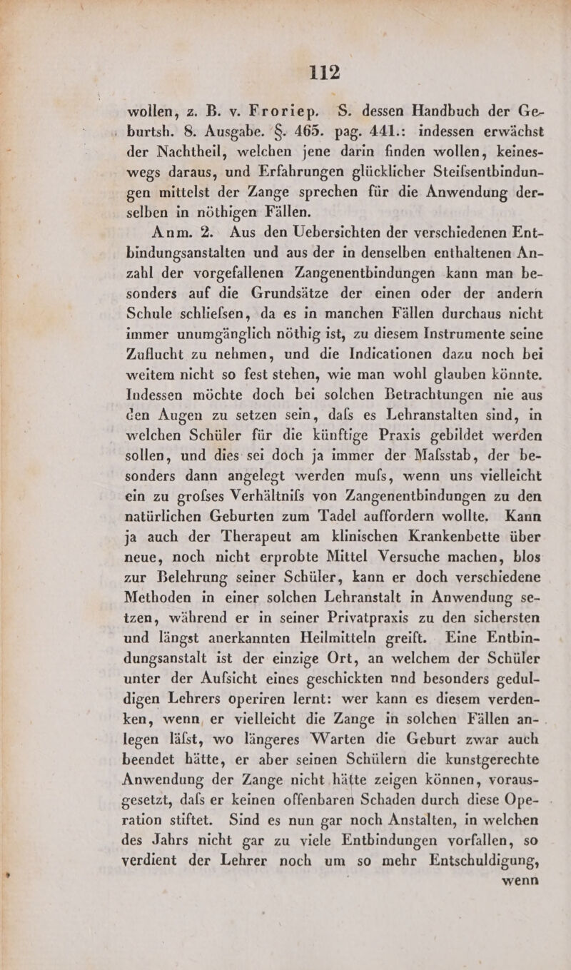 wollen, z. B. v. Froriep. S. dessen Handbuch der Ge- der Nachtheil, welchen jene darin finden wollen, keines- wegs daraus, und Erfahrungen glücklicher Steilsentbindun- gen mittelst der Zange sprechen für die Anwendung der- selben in nöthigen Fällen. Anm. 2. Aus den Uebersichten der verschiedenen Ent- bindungsanstalten und aus der in denselben enthaltenen An- zahl der vorgefallenen Zangenentbindungen kann man be- sonders auf die Grundsätze der einen oder der andern Schule schlielsen, da es in manchen Fällen durchaus nicht immer unumgänglich nöthig ist, zu diesem Instrumente seine Zuflucht zu nehmen, und die Indicationen dazu noch bei weitem nicht so fest stehen, wie man wohl glauben könnte. Indessen möchte doch bei solchen Betrachtungen nie aus cen Augen zu setzen sein, dals es Lehranstalten sind, in welchen Schüler für die künftige Praxis gebildet werden sollen, und dies sei doch ja immer der Mafsstab, der be- sonders dann angelegt werden muls, wenn uns vielleicht ein zu grofses Verhältnifs von Zangenentbindungen zu den natürlichen Geburten zum Tadel auffordern wollte. Kann ja auch der 'Therapeut am klinischen Krankenbette über neue, noch nicht erprobte Mittel Versuche machen, blos zur Belehrung seiner Schüler, kann er doch verschiedene Methoden in einer solchen Lehranstalt in Anwendung se- izen, während er in seiner Privatpraxis zu den sichersten und längst anerkannten Heilmitteln greift. Eine Entbin- dungsanstalt ist der einzige Ort, an welchem der Schüler unter der Aufsicht eines geschickten nnd besonders gedul- digen Lehrers operiren lernt: wer kann es diesem verden- ken, wenn, er vielleicht die Zange in solchen Fällen an- . legen lälst, wo längeres Warten die Geburt zwar auch beendet hätte, er aber seinen Schülern die kunstgerechte Anwendung der Zange nicht ‚hätte zeigen können, voraus- gesetzt, dals er keinen offenbaren Schaden durch diese Ope- - ration stiftet. Sind es nun gar noch Anstalten, in welchen des Jahrs nicht gar zu viele Entbindungen vorfallen, so verdient der Lehrer noch um so mehr Entschuldigung, wenn